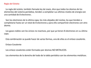 Regla del Octeto

La regla del octeto, también llamada ley de Lewis, dice que todos los átomos de los
elementos del sistema periódico, tienden a completar sus últimos niveles de energía con
una cantidad de 8 electrones .
Son los electrones de la última capa, los más alejados del núcleo, los que tienden a
completarse hasta ser un total de 8 electrones y para ello compartirán electrones con otro
átomo.
Los gases nobles son los únicos no reactivos, por que ya tienen 8 electrones en su última
capa.
Esta combinación se puede hacer de varias formas, una de ellas es el enlace covalente.
Enlace Covalente
Los enlace covalentes están formados por átomos NO METALICOS.

Los elementos de la derecha del todo de la tabla periódica son los elementos metálicos.

 