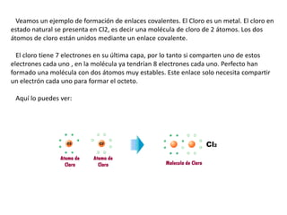 Veamos un ejemplo de formación de enlaces covalentes. El Cloro es un metal. El cloro en
estado natural se presenta en Cl2, es decir una molécula de cloro de 2 átomos. Los dos
átomos de cloro están unidos mediante un enlace covalente.
El cloro tiene 7 electrones en su última capa, por lo tanto si comparten uno de estos
electrones cada uno , en la molécula ya tendrían 8 electrones cada uno. Perfecto han
formado una molécula con dos átomos muy estables. Este enlace solo necesita compartir
un electrón cada uno para formar el octeto.
Aquí lo puedes ver:

 
