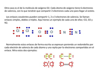 Otro caso es el de la molécula de oxígeno O2. Cada átomo de oxígeno tiene 6 electrones
de valencia, con lo que tendrán que compartir 2 electrones cada uno para llegar al octeto.
Los enlaces covalentes pueden compartir 1, 2 o 3 electrones de valencia. Se llaman
enlaces simples, dobles o triples. Aquí tienes un ejemplo de cada uno de ellos: Cl2, O2 y
N2.

Normalmente estos enlaces de forma escrita se expresan poniendo un redondelito por
cada electrón de valencia de cada átomo y una rayita por lo electrones compartidos en el
enlace. Mira estos dos ejemplos:

 