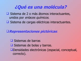 ¿Qué es una molécula? Sistema de 2 o más átomos interactuantes, unidos por  enlaces químicos . Sistema de cargas eléctricas interactuantes. Representaciones pictóricas : Sistemas de barras Sistemas de bolas y barras. Densidades electrónicas (espacial, conceptual, correcto). 
