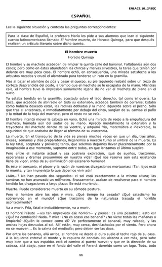 ENLACE.10_2°SEC
11
ESPAÑOL
Lee la siguiente situación y contesta las preguntas correspondientes:
El hombre muerto
Horacio Quiroga
El hombre y su machete acababan de limpiar la quinta calle del bananal. Faltábanles aún dos
calles; pero como en éstas abundaban las chircas y malvas silvestres, la tarea que tenían por
delante era muy poca cosa. El hombre echó, en consecuencia, una mirada satisfecha a los
arbustos rozados y cruzó el alambrado para tenderse un rato en la gramilla.
Mas al bajar el alambre de púa y pasar el cuerpo, su pie izquierdo resbaló sobre un trozo de
corteza desprendida del poste, a tiempo que el machete se le escapaba de la mano. Mientras
caía, el hombre tuvo la impresión sumamente lejana de no ver el machete de plano en el
suelo.
Ya estaba tendido en la gramilla, acostado sobre el lado derecho, tal como él quería. La
boca, que acababa de abrírsele en toda su extensión, acababa también de cerrarse. Estaba
como hubiera deseado estar, las rodillas dobladas y la mano izquierda sobre el pecho. Sólo
que tras el antebrazo, e inmediatamente por debajo del cinto, surgían de su camisa el puño
y la mitad de la hoja del machete, pero el resto no se veía.
El hombre intentó mover la cabeza en vano. Echó una mirada de reojo a la empuñadura del
machete, húmeda aún del sudor de su mano. Apreció mentalmente la extensión y la
trayectoria del machete dentro de su vientre, y adquirió fría, matemática e inexorable, la
seguridad de que acababa de llegar al término de su existencia.
La muerte. En el transcurso de la vida se piensa muchas veces en que un día, tras años,
meses, semanas y días preparatorios, llegaremos a nuestro turno al umbral de la muerte. Es
la ley fatal, aceptada y prevista; tanto, que solemos dejarnos llevar placenteramente por la
imaginación a ese momento, supremo entre todos, en que lanzamos el último suspiro.
Pero entre el instante actual y esa postrera expiración, ¡qué de sueños, trastornos,
esperanzas y dramas presumimos en nuestra vida! ¡Qué nos reserva aún esta existencia
llena de vigor, antes de su eliminación del escenario humano!
Es éste el consuelo, el placer y la razón de nuestras divagaciones mortuorias: ¡Tan lejos está
la muerte, y tan imprevisto lo que debemos vivir aún!
¿Aún...? No han pasado dos segundos: el sol está exactamente a la misma altura; las
sombras no han avanzado un milímetro. Bruscamente, acaban de resolverse para el hombre
tendido las divagaciones a largo plazo: Se está muriendo.
Muerto. Puede considerarse muerto en su cómoda postura.
Pero el hombre abre los ojos y mira. ¿Qué tiempo ha pasado? ¿Qué cataclismo ha
sobrevivido en el mundo? ¿Qué trastorno de la naturaleza trasuda el horrible
acontecimiento?
Va a morir. Fría, fatal e ineludiblemente, va a morir.
El hombre resiste —¡es tan imprevisto ese horror!— y piensa: Es una pesadilla; ¡esto es!
¿Qué ha cambiado? Nada. Y mira: ¿No es acaso ese bananal? ¿No viene todas las mañanas a
limpiarlo? ¿Quién lo conoce como él? Ve perfectamente el bananal, muy raleado, y las
anchas hojas desnudas al sol. Allí están, muy cerca, deshilachadas por el viento. Pero ahora
no se mueven... Es la calma del mediodía; pero deben ser las doce.
Por entre los bananos, allá arriba, el hombre ve desde el duro suelo el techo rojo de su casa.
A la izquierda entrevé el monte y la capuera de canelas. No alcanza a ver más, pero sabe
muy bien que a sus espaldas está el camino al puerto nuevo; y que en la dirección de su
cabeza, allá abajo, yace en el fondo del valle el Paraná dormido como un lago. Todo, todo
Para la clase de Español, la profesora María les pide a sus alumnos que lean el siguiente
cuento latinoamericano llamado El hombre muerto, de Horacio Quiroga, para que después
realicen un artículo literario sobre dicho cuento.
 