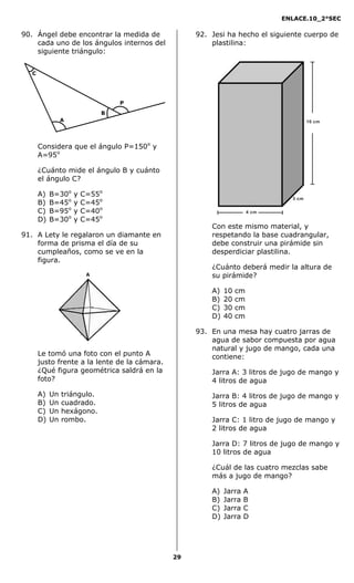 ENLACE.10_2°SEC
29
90. Ángel debe encontrar la medida de
cada uno de los ángulos internos del
siguiente triángulo:
Considera que el ángulo P=150o
y
A=95o
¿Cuánto mide el ángulo B y cuánto
el ángulo C?
A) B=30o
y C=55o
B) B=45o
y C=45o
C) B=95o
y C=40o
D) B=30o
y C=45o
91. A Lety le regalaron un diamante en
forma de prisma el día de su
cumpleaños, como se ve en la
figura.
Le tomó una foto con el punto A
justo frente a la lente de la cámara.
¿Qué figura geométrica saldrá en la
foto?
A) Un triángulo.
B) Un cuadrado.
C) Un hexágono.
D) Un rombo.
92. Jesi ha hecho el siguiente cuerpo de
plastilina:
4 cm
3 cm
10 cm
Con este mismo material, y
respetando la base cuadrangular,
debe construir una pirámide sin
desperdiciar plastilina.
¿Cuánto deberá medir la altura de
su pirámide?
A) 10 cm
B) 20 cm
C) 30 cm
D) 40 cm
93. En una mesa hay cuatro jarras de
agua de sabor compuesta por agua
natural y jugo de mango, cada una
contiene:
Jarra A: 3 litros de jugo de mango y
4 litros de agua
Jarra B: 4 litros de jugo de mango y
5 litros de agua
Jarra C: 1 litro de jugo de mango y
2 litros de agua
Jarra D: 7 litros de jugo de mango y
10 litros de agua
¿Cuál de las cuatro mezclas sabe
más a jugo de mango?
A) Jarra A
B) Jarra B
C) Jarra C
D) Jarra D
C
A
P
B
 