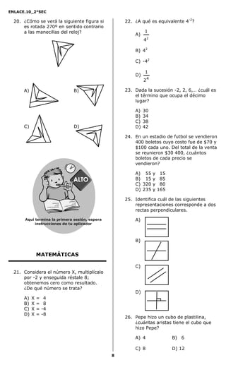 ENLACE.10_2°SEC
8
20. ¿Cómo se verá la siguiente figura si
es rotada 270º en sentido contrario
a las manecillas del reloj?
A) B)
C) D)
MATEMÁTICAS
21. Considera el número X, multiplícalo
por -2 y enseguida réstale 8;
obtenemos cero como resultado.
¿De qué número se trata?
A) X = -4
B) X = -8
C) X = -4
D) X = -8
22. ¿A qué es equivalente 4-2
?
A)
2
4
1
B) 42
C) -42
D)
4
2
1
23. Dada la sucesión -2, 2, 6,… ¿cuál es
el término que ocupa el décimo
lugar?
A) 30
B) 34
C) 38
D) 42
24. En un estadio de futbol se vendieron
400 boletos cuyo costo fue de $70 y
$100 cada uno. Del total de la venta
se reunieron $30 400, ¿cuántos
boletos de cada precio se
vendieron?
A) 055 y 015
B) 015 y 085
C) 320 y 080
D) 235 y 165
25. Identifica cuál de las siguientes
representaciones corresponde a dos
rectas perpendiculares.
A)
B)
C)
D)
26. Pepe hizo un cubo de plastilina,
¿cuántas aristas tiene el cubo que
hizo Pepe?
A) 4 B) 06
C) 8 D) 12
Aquí termina la primera sesión, espera
instrucciones de tu aplicador
Secredsasadjsadsad
asdasd
asd
asasdfasdfd
Secredsasadjsadsad
asdasd
asd
asasdfasdfd
 