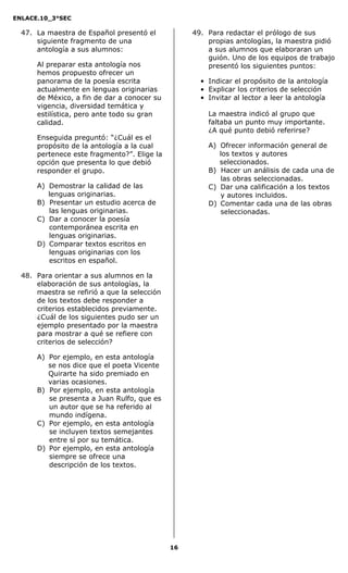 ENLACE.10_3°SEC

  47. La maestra de Español presentó el            49. Para redactar el prólogo de sus
      siguiente fragmento de una                       propias antologías, la maestra pidió
      antología a sus alumnos:                         a sus alumnos que elaboraran un
                                                       guión. Uno de los equipos de trabajo
      Al preparar esta antología nos                   presentó los siguientes puntos:
      hemos propuesto ofrecer un
      panorama de la poesía escrita                  • Indicar el propósito de la antología
      actualmente en lenguas originarias             • Explicar los criterios de selección
      de México, a fin de dar a conocer su           • Invitar al lector a leer la antología
      vigencia, diversidad temática y
      estilística, pero ante todo su gran              La maestra indicó al grupo que
      calidad.                                         faltaba un punto muy importante.
                                                       ¿A qué punto debió referirse?
      Enseguida preguntó: ―¿Cuál es el
      propósito de la antología a la cual              A) Ofrecer información general de
      pertenece este fragmento?‖. Elige la                los textos y autores
      opción que presenta lo que debió                    seleccionados.
      responder el grupo.                              B) Hacer un análisis de cada una de
                                                          las obras seleccionadas.
      A) Demostrar la calidad de las                   C) Dar una calificación a los textos
         lenguas originarias.                             y autores incluidos.
      B) Presentar un estudio acerca de                D) Comentar cada una de las obras
         las lenguas originarias.                         seleccionadas.
      C) Dar a conocer la poesía
         contemporánea escrita en
         lenguas originarias.
      D) Comparar textos escritos en
         lenguas originarias con los
         escritos en español.

  48. Para orientar a sus alumnos en la
      elaboración de sus antologías, la
      maestra se refirió a que la selección
      de los textos debe responder a
      criterios establecidos previamente.
      ¿Cuál de los siguientes pudo ser un
      ejemplo presentado por la maestra
      para mostrar a qué se refiere con
      criterios de selección?

      A) Por ejemplo, en esta antología
         se nos dice que el poeta Vicente
         Quirarte ha sido premiado en
         varias ocasiones.
      B) Por ejemplo, en esta antología
         se presenta a Juan Rulfo, que es
         un autor que se ha referido al
         mundo indígena.
      C) Por ejemplo, en esta antología
         se incluyen textos semejantes
         entre sí por su temática.
      D) Por ejemplo, en esta antología
         siempre se ofrece una
         descripción de los textos.




                                              16
 