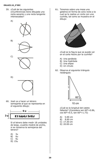ENLACE.10_3°SEC

  59. ¿Cuál de las siguientes                     61. Tenemos sobre una mesa una
      circunferencias tiene dibujada una              gelatina en forma de cono recto a la
      recta secante y una recta tangente              cual se le realiza un corte con una
      intersecadas?                                   cuchilla, tal como se muestra en el
                                                      dibujo:
      A)




      B)




                                                      ¿Cuál es la figura que se puede ver
                                                      en el corte hecho por la cuchilla?
      C)
                                                      A)   Una parábola
                                                      B)   Una hipérbola
                                                      C)   Una elipse
                                                      D)   Un círculo

                                                  62. Observa el siguiente triángulo
                                                      rectángulo:

      D)




                                                               ?


                                                                      60°
  60. José va a hacer un letrero
      semejante al que se representa en                            10 cm
      el siguiente dibujo:
                                                      ¿Cuál es la longitud del cateto
                                                      faltante? (Considera sen 60°=0.86,
                                                      cos 60°=0.5, tan 60°=1.73)

                                                      A) 5.00 cm
                                                      B) 8.60 cm
      Si el letrero debe medir 18 unidades            C) 17.30 cm
      de largo, ¿cuánto medirá de ancho,              D) 20.00 cm
      si se conserva la semejanza del
      letrero?

      A) 3u
      B) 6u
      C) 9u
      D) 15u




                                             20
 