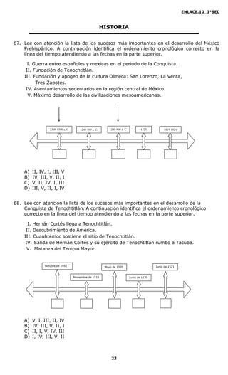 ENLACE.10_3°SEC



                                                        HISTORIA


67. Lee con atención la lista de los sucesos más importantes en el desarrollo del México
    Prehispánico. A continuación identifica el ordenamiento cronológico correcto en la
    línea del tiempo atendiendo a las fechas en la parte superior.

      I. Guerra entre españoles y mexicas en el periodo de la Conquista.
     II. Fundación de Tenochtitlán.
    III. Fundación y apogeo de la cultura Olmeca: San Lorenzo, La Venta,
          Tres Zapotes.
     IV. Asentamientos sedentarios en la región central de México.
      V. Máximo desarrollo de las civilizaciones mesoamericanas.




                  2300-1500 a. C       1200-500 a. C.        200-900 d. C           1325         1519-1521




    A)   II, IV, I, III, V
    B)   IV, III, V, II, I
    C)   V, II, IV. I, III
    D)   III, V, II, I, IV


68. Lee con atención la lista de los sucesos más importantes en el desarrollo de la
    Conquista de Tenochtitlán. A continuación identifica el ordenamiento cronológico
    correcto en la línea del tiempo atendiendo a las fechas en la parte superior.

      I. Hernán Cortés llega a Tenochtitlán.
     II. Descubrimiento de América.
    III. Cuauhtémoc sostiene el sitio de Tenochtitlán.
     IV. Salida de Hernán Cortés y su ejército de Tenochtitlán rumbo a Tacuba.
      V. Matanza del Templo Mayor.


               Octubre de 1492                           Mayo de 1520                       Junio de 1521


                                   Noviembre de 1519                        Junio de 1520




    A)   V, I, III, II, IV
    B)   IV, III, V, II, I
    C)   II, I, V, IV, III
    D)   I, IV, III, V, II



                                                             23
 
