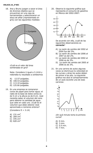 ENLACE.10_3°SEC

  18. Ana y Bruno juegan a sacar el área         20. Observa la siguiente gráfica que
      de diversos objetos que se                     representa el consumo de gasolina
      encuentran en una caja de                      en México del 2002-2007:
      herramientas y seleccionaron un
      disco de afilar (representado en
                                                   5%
      gris) con las siguientes medidas:
                                                  4%

                                                   3%

                                                  2%

                                                  1%



                                                                 2002   2003   2004   2005   2006   2007


                                                        De acuerdo con ella, ¿cuál de las
                                                        siguientes observaciones es
                                                        correcta?

                                                        A) La razón de cambio del 2002 al
                                                           2004 fue del 3%.
                                                        B) La razón de cambio del 2006 al
                                                           2007 es del 2%.
                                                        C) La razón de cambio del 2002 al
                                                           2006 es de 3%.
                                                        D) La razón de cambio del 2005 al
      ¿Cuál es el valor del área                           2006 es de 3%.
      sombreada en gris?
                                                 21. En una carrera de autos algunas
                                                     veces se disminuye la velocidad en
      Nota: Considera  igual a 3.1416 y             las curvas y otras los autos deben
      redondea tu resultado a centésimos             de entrar a los pits. La siguiente
                                                     gráfica nos dice el comportamiento
      A) 12.57 pulgadas.
                                                     de un auto durante una de esas
      B) 100.53 pulgadas.
                                                     carreras:
      C) 113.10 pulgadas.
      D) 125.66 pulgadas.                                    v

  19. En una empresa se compraron
      conos de papel para tomar agua; el
      radio de la base de éstos conos es
      de 5 cm y la altura es de 8 cm. José
      necesita saber el volumen del cono
      para obtener la cantidad de agua
      que cabe en cada uno. ¿Cuál es el
      volumen que debe obtener José
      aproximado a números enteros?
      (Considera    = 3.14)                                                                        min

      A)   131   cm3                                    ¿En qué minuto toma la primera
      B)   209   cm3                                    curva?
      C)   376   cm3
      D)   628   cm3                                    A)   0 min.
                                                        B)   3 min.
                                                        C)   5.5 min.
                                                        D)   7 min.




                                             6
 
