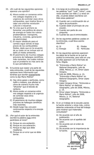 ENLACE.11_6°
9
33. ¿En cuál de las siguientes opciones
aparece una opinión?
A) Ahora existe un consenso entre
mis colegas respecto a la
urgencia de controlar esos otros
compuestos, que implica llevar a
cabo una enorme revolución
cultural e industrial.
B) Yo creo que lo primero es
fomentar una política de ahorro
de energía en todos los rubros
problemáticos: transporte,
industria, vivienda, generación
de electricidad.
C) El mayor obstáculo para el
cambio sigue siendo el bajo
precio de los combustibles
fósiles, dado que en la ecuación
de su costo no se incluye aún el
daño al medio ambiente.
D) El pesimismo de muchos colegas
proviene de hallazgos científicos
más recientes, los cuales indican
que el problema es más serio de
lo que pensábamos.
34. Si tuvieras que copiar una parte de
esta entrevista, ¿cuál de las siguientes
opciones tiene información que
tendrías que escribir exactamente
como la dijo Mario Molina?
A) Hay otros gases y partículas, como
hollín o metano, que afectan al
clima de manera mucho más
“eficiente” que el bióxido de
carbono.
B) Ahora existe un consenso entre
mis colegas respecto a la urgencia
de controlar esos otros
compuestos.
C) El pesimismo de muchos colegas
proviene de hallazgos científicos
más recientes.
D) Desde luego hay una gran
controversia respecto a la energía
nuclear.
35. ¿Por qué el autor de la entrevista
escribió la palabra risas entre
paréntesis al inicio?
A) Porque es una acotación.
B) Porque es una aclaración.
C) Porque es algo que debe
resaltarse.
D) Porque es un error que se debe
borrar.
36. A lo largo de la entrevista, aparecen
las palabras “qué” “cuál” “cómo”, unas
veces escritas con tilde (’) y otras sin
ella. ¿Cuándo deben escribirse con
tilde estas palabras?
A) Cuando van a continuación de un
signo de puntuación.
B) Cuando están al principio de una
oración.
C) Cuando son parte de una
pregunta.
D) Cuando las usa el entrevistador.
37. De las siguientes palabras usadas en
la entrevista, ¿cuál lleva acento
diacrítico?
A) Sí B) Fósiles
C) Energía D) Partículas
38. En las siguientes opciones aparecen
los datos de la fuente en la cual se
publicó la entrevista, pero sólo en una
de ellas aparecen con el formato de
ficha. Elígela.
A) “Entrevista a Mario Molina” en
National Geographic, julio de
2008, México, p. 14, Omar López
Vergara.
B) Julio de 2008, México, p. 14,
“Entrevista a Mario Molina” en
National Geographic, Omar López
Vergara.
C) López Vergara Omar, “Entrevista a
Mario Molina” en National
Geographic, julio de 2008, México,
p. 14.
D) Omar López Vergara, “Entrevista a
Mario Molina”, julio de 2008,
México, p. 14, National
Geographic.
39. Si en un trabajo de la escuela usaras
la fuente anterior y otras más, ¿cómo
deberías ordenarlas al final del trabajo
para mostrar qué materiales
consultaste?
A) De acuerdo con el año de
publicación.
B) De acuerdo con el apellido del
autor.
C) De acuerdo con el orden de
consulta.
D) De acuerdo con la importancia de
la fuente.
 