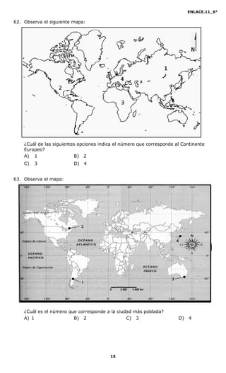 ENLACE.11_6°
15
62. Observa el siguiente mapa:
¿Cuál de las siguientes opciones indica el número que corresponde al Continente
Europeo?
A) 1 B) 2
C) 3 D) 4
63. Observa el mapa:
¿Cuál es el número que corresponde a la ciudad más poblada?
A) 1 B) 2 C) 3 D) 4
 