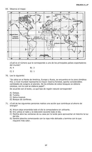 ENLACE.11_6°
17
69. Observa el mapa:
¿Cuál es el número que le corresponde a uno de los principales países exportadores
del mundo?
A) 4 B) 3
C) 2 D) 1
70. Lee lo siguiente:
“Se ubica en el Norte de América, Europa y Rusia, se encuentra en la zona climática
fría; a nivel mundial representa la mayor reserva forestal, aporta considerables
cantidades de oxígeno al planeta. De los árboles de estos bosques se obtiene
celulosa, con la cual se elabora papel”.
De acuerdo con el texto, ¿a qué tipo de región natural corresponde?
A) Estepa.
B) Tundra.
C) Selva tropical.
D) Bosque de coníferas.
71. ¿Cuál de las siguientes personas realiza una acción que contribuye al ahorro de
energía?
A) Arturo deja encendida todo el día la computadora sin utilizarla.
B) Eric utiliza el radio y la televisión durante todo el día.
C) Martha abre las ventanas de su casa por la tarde para aprovechar al máximo la luz
del día.
D) Sandra plancha comenzando con la ropa más delicada y termina con la que
requiere más calor.
 