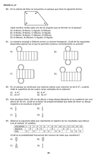 ENLACE.11_6°
20
80. En la colonia de Paco se encuentra un parque que tiene la siguiente forma:
¿Qué nombre recibe cada uno de los ángulos que se forman en el parque?
A) A-Recto; B-Recto; C-Agudo; D-Obtuso.
B) A-Recto; B-Recto; C-Obtuso; D-Agudo.
C) A-Recto; B-Recto; C-Obtuso; D-Obtuso.
D) A-Obtuso; B-Obtuso; C-Agudo; D-Agudo.
81. La maestra encargó a Gilberto armar un prisma hexagonal. ¿Cuál de los siguientes
desarrollos planos fue el que le permitió construir correctamente su prisma?
A) B)
C) D)
82. En un parque se construyó una cisterna cúbica cuyo volumen es de 8 m3
, ¿cuánto
mide la superficie de las cuatro caras verticales de la cisterna?
A) 4 m2
B) 8 m2
C) 16 m2
D) 32 m2
83. Una escultura tiene 120 cm de altura y Jorge desea dibujarla en su cuaderno con una
altura de 30 cm. ¿Cuál es el factor de proporcionalidad que debe de tener su dibujo
respecto a la escultura original?
A)
2
1
B)
3
1
C)
4
1
D)
6
1
84. Observa la siguiente tabla que representa el registro de los resultados que obtuvo
Luis al realizar 15 volados:
VOLADOS 1 2 3 4 5 6 7 8 9 10 11 12 13 14 15
ÁGUILA X X X X X X
SOL X X X X X X X X X
¿Cuál es la probabilidad frecuencial del número de soles que resultaron?
A)
6
15
B)
9
15
C)
15
9
D)
5
2
A
B
D
C
 