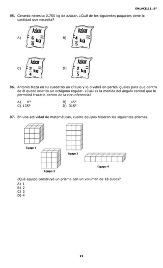 ENLACE.11_6°
21
85. Gerardo necesita 0.750 kg de azúcar. ¿Cuál de los siguientes paquetes tiene la
cantidad que necesita?
A) B)
C) D)
86. Antonio traza en su cuaderno un círculo y lo dividirá en partes iguales para que dentro
de él quede inscrito un octágono regular. ¿Cuál es la medida del ángulo central que le
permitirá trazarlo dentro de la circunferencia?
A) 8° B) 45°
C) 135° D) 315°
87. En una actividad de matemáticas, cuatro equipos hicieron los siguientes prismas.
¿Qué equipo construyó un prisma con un volumen de 18 cubos?
A) 1
B) 2
C) 3
D) 4
 