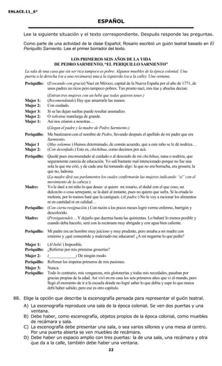 ENLACE.11_6°
22
ESPAÑOL
Lee la siguiente situación y el texto correspondiente. Después responde las preguntas.
Como parte de una actividad de la clase Español, Rosario escribió un guión teatral basado en El
Periquillo Sarniento. Lee el primer borrador del texto.
LOS PRIMEROS SEIS AÑOS DE LA VIDA
DE PEDRO SARMIENTO, “EL PERIQUILLO SARNIENTO”
La sala de una casa que sin ser rica tampoco es pobre. Algunos muebles de la época colonial. Una
puerta a la derecha (va a una recámara) una a la izquierda (va a la calle). Una ventana.
Periquillo: (Evocando con gracia) Nací en México, capital de la Nueva España por el año de 1771, de
unos padres no ricos pero tampoco pobres. Tan pronto nací, mis tías y abuelas decían:
(Entran tres mujeres con un bebé que todas quieren tener.)
Mujer 1: (Recomendando) Hay que amarrarle las manos.
Mujer 2: Con cuidado.
Mujer 3: Si se las dejan sueltas puede resultar asustadizo.
Mujer 2: O volverse manilarga de grande.
Mujer 1: Así nos criaron a nosotras…
(Llegan el padre y la madre de Pedro Sarmiento.)
Periquillo: Me bautizaron con el nombre de Pedro, llevando después el apellido de mi padre que era
Sarmiento.
Mujer 1 (Muy solemne.) Hemos determinado, de común acuerdo, que a este niño se le dé nodriza…
Mujer 2: (Con desenfado.) Esto es, chichihua, como decimos por acá.
Periquillo: Quedé pues encomendado al cuidado o al descuido de mi chichihua, nana o nodriza, que
seguramente carecía de educación. Yo salí bastante mal intencionado porque no fue una
sola la que me crió, y de cada una fui tomando algo: la que no era borracha, era grosera; la
que no, ladrona.
(La madre dirá sus parlamentos los cuales confirmarán las mujeres indicando “sí” con el
movimiento de la cabeza.)
Madre: Yo le daré a mi niño lo que desee: si quiere mi rosario, el dedal con el que coso, un
dulcecito o cosa semejante, se la daré al instante, pues no quiero que sufra. Si la criada lo
molesta, por lo menos haré que la castiguen. (Al padre:) No le voy a racionar los alimentos
ni en cantidad ni en calidad…
Periquillo: (Con cierta resignación.) Con razón a los pocos meses logró verme enfermo, barrigón y
descolorido.
Madre: (Prosiguiendo) …Y dejarlo que duerma hasta las quinientas. Lo bañaré lo menos posible y
cuando deba hacerlo, será con la recámara muy abrigada y con agua bien caliente.
Periquillo: Mi padre era un hombre muy juicioso y muy prudente, pero amaba a mi madre con
extremo y ¡qué consentido y malcriado me educaron! ¿A mí negarme lo que pedía?
Mujer 1: (Al bebé:) Imposible.
Periquillo: ¿Reñirme por mis primeras groserías?
Mujer 2: (_____________) De ningún modo.
Periquillo: Refrenar los ímpetus primeros de mis pasiones.
Mujer 3: Nunca.
Periquillo: Todo lo contrario, mis venganzas, mis glotonerías y todas mis necedades, pasaban por
gracias propias de la edad. Así viví en mi casa los seis primeros años que vi el mundo, pero
llegó el momento de ir a la escuela donde no logré saber lo que debía y supe lo que nunca
debí haber sabido; pero ese es otro capítulo.
88. Elige la opción que describe la escenografía pensada para representar el guión teatral.
A) La escenografía reproduce una sala de la época colonial. Se ven dos puertas y una
ventana.
B) Debe haber, como escenografía, objetos propios de la época colonial, como muebles
de recámara y sala.
C) La escenografía debe presentar una sala, o sea varios sillones y una mesa al centro.
Por una puerta abierta se ven muebles de recámara.
D) Debe haber un espacio amplio con tres puertas: la de una sala, una recámara y otra
que da a la calle, también debe haber una ventana.
 