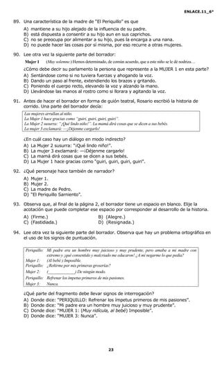 ENLACE.11_6°
23
89. Una característica de la madre de “El Periquillo” es que
A) mantiene a su hijo alejado de la influencia de su padre.
B) está dispuesta a consentir a su hijo aun en sus caprichos.
C) no se preocupa por alimentar a su hijo, pues la encarga a una nana.
D) no puede hacer las cosas por sí misma, por eso recurre a otras mujeres.
90. Lee otra vez la siguiente parte del borrador:
Mujer 1 (Muy solemne.) Hemos determinado, de común acuerdo, que a este niño se le dé nodriza…
¿Cómo debe decir su parlamento la persona que represente a la MUJER 1 en esta parte?
A) Sentándose como si no tuviera fuerzas y ahogando la voz.
B) Dando un paso al frente, extendiendo los brazos y gritando.
C) Poniendo el cuerpo recto, elevando la voz y alzando la mano.
D) Llevándose las manos al rostro como si llorara y agitando la voz.
91. Antes de hacer el borrador en forma de guión teatral, Rosario escribió la historia de
corrido. Una parte del borrador decía:
Las mujeres arrullan al niño.
La Mujer 1 hace gracias como “guiri, guiri, guiri, guiri”.
La Mujer 2 susurra: “¡Qué lindo niño!”. La mamá dirá cosas que se dicen a sus bebés.
La mujer 3 exclamará: —¡Déjenme cargarlo!
¿En cuál caso hay un diálogo en modo indirecto?
A) La Mujer 2 susurra: “¡Qué lindo niño!”.
B) La mujer 3 exclamará: —¡Déjenme cargarlo!
C) La mamá dirá cosas que se dicen a sus bebés.
D) La Mujer 1 hace gracias como “guiri, guiri, guiri, guiri”.
92. ¿Qué personaje hace también de narrador?
A) Mujer 1.
B) Mujer 2.
C) La madre de Pedro.
D) “El Periquillo Sarniento”.
93. Observa que, al final de la página 2, el borrador tiene un espacio en blanco. Elije la
acotación que puede completar ese espacio por corresponder al desarrollo de la historia.
A) (Firme.) B) (Alegre.)
C) (Fastidiada.) D) (Resignada.)
94. Lee otra vez la siguiente parte del borrador. Observa que hay un problema ortográfico en
el uso de los signos de puntuación.
Periquillo: Mi padre era un hombre muy juicioso y muy prudente, pero amaba a mi madre con
extremo y ¡qué consentido y malcriado me educaron! ¿A mí negarme lo que pedía?
Mujer 1: (Al bebé:) Imposible.
Periquillo: ¿Reñirme por mis primeras groserías?
Mujer 2: (_____________) De ningún modo.
Periquillo: Refrenar los ímpetus primeros de mis pasiones.
Mujer 3: unca.
¿Qué parte del fragmento debe llevar signos de interrogación?
A) Donde dice: “PERIQUILLO: Refrenar los ímpetus primeros de mis pasiones”.
B) Donde dice: “Mi padre era un hombre muy juicioso y muy prudente”.
C) Donde dice: “MUJER 1: (Muy ridícula, al bebé) Imposible”.
D) Donde dice: “MUJER 3: Nunca”.
 