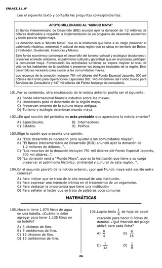 ENLACE.11_6°
26
Lee el siguiente texto y contesta las preguntas correspondientes.
APOYO MILLONARIO AL “MUNDO MAYA”
El Banco Interamericano de Desarrollo (BID) anunció ayer la donación de 1.2 millones de
dólares destinados a respaldar la implementación de un programa de desarrollo económico
y social para la región maya.
La donación será a “Mundo Maya”, que es la institución que tiene a su cargo preservar el
patrimonio histórico, ambiental y cultural de esta región que se ubica en territorio de Belice,
El Salvador, Guatemala, Honduras y México.
Este fondo económico contempla el desarrollo del turismo cultural y ecológico (ecoturismo),
preservar el medio ambiente, el patrimonio cultural y garantizar que en el proceso participen
la comunidad maya. Fomentando las actividades turísticas se espera mejorar el nivel de
vida de los habitantes de la localidad y preservar los bosques tropicales de la región. Este
desarrollo es necesario para ayudar a las comunidades mayas.
Los recursos de la donación incluyen 791 mil dólares del Fondo Especial Japonés, 500 mil
dólares del Fondo para Operaciones Especiales BID, 145 mil dólares del Fondo Sueco para
Servicios de Consultoría y 147 mil dólares del Fondo Noruego de consultoría.
101.Por su contenido, otro encabezado de la noticia anterior podría ser el siguiente:
A) Fondo internacional financia estudios sobre los mayas.
B) Donaciones para el desarrollo de la región maya.
C) Preservan entorno de la cultura maya antigua.
D) Turismo y ecología deterioran mundo maya.
102.¿En qué sección del periódico es más probable que apareciera la noticia anterior?
A) Espectáculos. B) Internacional.
C) Estados. D) Política.
103.Elige la opción que presenta una opinión.
A) “Este desarrollo es necesario para ayudar a las comunidades mayas”.
B) “El Banco Interamericano de Desarrollo (BID) anunció ayer la donación de
1.2 millones de dólares…”.
C) “Los recursos de la donación incluyen 791 mil dólares del Fondo Especial Japonés,
500 mil dólares…”.
D) “La donación será a “Mundo Maya”, que es la institución que tiene a su cargo
preservar el patrimonio histórico, ambiental y cultural de esta región…”.
104.En el segundo párrafo de la noticia anterior, ¿por qué Mundo maya está escrito entre
comillas?
A) Para indicar que se trata de la cita textual de una institución.
B) Para expresar una intención irónica en el tratamiento de un organismo.
C) Para destacar la importancia que tiene una institución
D) Para señalar al lector que se trata de palabras poco comunes
MATEMÁTICAS
105.Macario tiene 1.075 litros de agua
en una botella. ¿Cuánto le debe
agregar para tener 1.125 litros en
su botella?
A) 5 décimos de litro.
B) 5 centésimos de litro.
C) 15 décimos de litro.
D) 15 centésimos de litro.
106.Lupita tenía
4
1
de hoja de papel
cascarón para hacer 8 fichas de
dominó. ¿Qué fracción del pliego
utilizó para cada ficha?
A)
4
8
B)
16
8
C)
32
1
D)
8
1
 