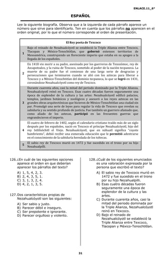 ENLACE.11_6°
31
ESPAÑOL
Lee la siguiente biografía. Observa que a la izquierda de cada párrafo aparece un
número que sirve para identificarlo. Ten en cuenta que los párrafos no aparecen en el
orden original, por lo que el número corresponde al orden de presentación.
El Rey poeta de Texcoco
1
Bajo el reinado de Nezahualcóyotl se estableció la Triple Alianza entre Texcoco,
Tlacopan y México-Tenochtitlan, que gobernó extensos territorios de
Mesoamérica, construyendo un floreciente imperio que estaba en su apogeo a la
llegada de los españoles.
2
En 1418 vio morir a su padre, asesinado por los guerreros de Tezozómoc, rey de
Azcapotzalco, y la ruina de Texcoco, sometido al poder de la nación tecpaneca. La
muerte de su padre fue el comienzo de una larga serie de desgracias y
persecuciones que terminaron cuando se alió con los aztecas para liberar a
Texcoco y a México-Tenochtitlan del dominio tecpaneca, lo que se logró en 1431,
coronándose Nezahualcóyotl como rey de Texcoco.
3
Durante cuarenta años, casi la mitad del periodo dominado por la Triple Alianza,
Nezahualcóyotl reinó en Texcoco. Esas cuatro décadas fueron seguramente una
época de esplendor de la cultura y las artes: Nezahualcóyotl edificó palacios,
templos, jardines botánicos y zoológicos y asesoró a los reyes aztecas en las
grandes obras arquitectónicas que hicieron de México-Tenochtitlan una ciudad sin
par. Promulgó una serie de leyes para regular la vida de Texcoco que revelan su
sabiduría y su sentido profundo de justicia. Fue también un guerrero afamado que,
como aliado de los aztecas, participó en las frecuentes guerras que
engrandecieron el imperio.
4
El cuatro de febrero de 1402, según el calendario cristiano traído más de un siglo
después por los españoles, nació en Texcoco el príncipe Nezahualcóyotl, hijo del
rey Ixtlilxóchitl el Viejo. Nezahualcóyotl, que en náhuatl significa “coyote
hambriento”, debió recibir una esmerada educación que le permitió adentrarse
en el conocimiento de la sabiduría heredada de los toltecas.
5
El sabio rey de Texcoco murió en 1472 y fue sucedido en el trono por su hijo
Nezahualpilli.
126.¿En cuál de las siguientes opciones
aparece el orden en que deberían
aparecer los párrafos del texto?
A) 1, 5, 4, 2, 3.
B) 2, 4, 3, 5, 1.
C) 3, 1, 3, 2, 4.
D) 4, 2, 1, 3, 5.
127.Dos características propias de
Nezahualcóyotl son las siguientes:
A) Ser sabio y justo.
B) Parecer débil e inseguro.
C) Ser prepotente e ignorante.
D) Parecer orgulloso y violento.
128.¿Cuál de los siguientes enunciados
es una valoración expresada por la
persona que escribió el texto?
A) El sabio rey de Texcoco murió en
1472 y fue sucedido en el trono
por su hijo Nezahualpilli.
B) Esas cuatro décadas fueron
seguramente una época de
esplendor de la cultura y las
artes.
C) Durante cuarenta años, casi la
mitad del periodo dominada por
la Triple Alianza, Nezahualcóyotl
reinó en Texcoco.
D) Bajo el reinado de
Nezahualcóyotl se estableció la
Triple Alianza entre Texcoco,
Tlacopan y México-Tenochtitlan.
 