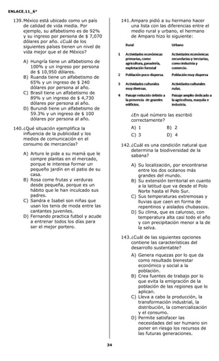 ENLACE.11_6°
34
139.México está ubicado como un país
de calidad de vida media. Por
ejemplo, su alfabetismo es de 92%
y su ingreso por persona de $ 7,070
dólares por año. ¿Cuál de los
siguientes países tienen un nivel de
vida mejor que el de México?
A) Hungría tiene un alfabetismo de
100% y un ingreso por persona
de $ 10,950 dólares.
B) Ruanda tiene un alfabetismo de
65% y un ingreso de $ 240
dólares por persona al año.
C) Brasil tiene un alfabetismo de
89% y un ingreso de $ 4,730
dólares por persona al año.
D) Burundi tiene un alfabetismo de
59.3% y un ingreso de $ 100
dólares por persona al año.
140.¿Qué situación ejemplifica la
influencia de la publicidad y los
medios de comunicación en el
consumo de mercancías?
A) Arturo le pide a su mamá que le
compre plantas en el mercado,
porque le interesa formar un
pequeño jardín en el patio de su
casa.
B) Rosa come frutas y verduras
desde pequeña, porque es un
hábito que le han inculcado sus
padres.
C) Sandra e Isabel son niñas que
usan los tenis de moda entre las
cantantes juveniles.
D) Fernando practica futbol y acude
a entrenar todos los días para
ser el mejor portero.
141.Amparo pidió a su hermano hacer
una lista con las diferencias entre el
medio rural y urbano, el hermano
de Amparo hizo lo siguiente:
¿En qué número las escribió
correctamente?
A) 1 B) 2
C) 3 D) 4
142.¿Cuál es una condición natural que
determina la biodiversidad de la
sabana?
A) Su localización, por encontrarse
entre los dos océanos más
grandes del mundo.
B) Su extensión territorial en cuanto
a la latitud que va desde el Polo
Norte hasta el Polo Sur.
C) Sus temperaturas extremosas y
lluvias que caen en forma de
repentinos y aislados chubascos.
D) Su clima, que es caluroso, con
temperatura alta casi todo el año
y con precipitación menor a la de
la selva.
143.¿Cuál de las siguientes opciones
contiene las características del
desarrollo sustentable?
A) Genera riquezas por lo que da
como resultado bienestar
económico y social a la
población.
B) Crea fuentes de trabajo por lo
que evita la emigración de la
población de las regiones que lo
aplican.
C) Lleva a cabo la producción, la
transformación industrial, la
distribución, la comercialización
y el consumo.
D) Permite satisfacer las
necesidades del ser humano sin
poner en riesgo los recursos de
las futuras generaciones.
 