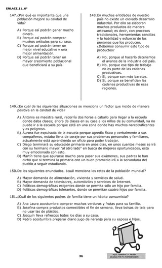 ENLACE.11_6°
36
AQUÍ TERMINA LA PRUEBA
GRACIAS POR TU PARTICIPACIÓN
147.¿Por qué es importante que una
población mejore su calidad de
vida?
A) Porque así podrán ganar mucho
dinero.
B) Porque así podrán comprar
muchos artículos para su casa.
C) Porque así podrán tener un
mejor nivel educativo y una
mejor alimentación.
D) Porque así podrán tener un
mayor crecimiento poblacional
que beneficiará a su país.
148.En muchas entidades de nuestro
país no existe un elevado desarrollo
industrial. Por ello se elaboran
muchos productos de manera
artesanal; es decir, con procesos
tradicionales, herramientas sencillas
y la habilidad y esfuerzo de las
personas que los producen.
¿Debemos consumir este tipo de
productos?
A) No, porque al hacerlo detenemos
el avance de la industria del país.
B) No, porque ese tipo de trabajo
no es parte de las cadenas
productivas.
C) Sí, porque son más baratos.
D) Sí, porque se benefician las
cadenas productivas de esas
regiones.
149.¿En cuál de las siguientes situaciones se menciona un factor que incide de manera
positiva en la calidad de vida?
A) Antonia es maestra rural, recorría dos horas a caballo para llegar a la escuela
donde daba clases; ahora da clases en su casa a los niños de su comunidad, ya no
puede ir a la escuela porque está en una zona donde hay muchos narcotraficantes
y es peligroso.
B) Aurora fue expulsada de la escuela porque agredía física y verbalmente a sus
compañeros, estaba llena de coraje por sus problemas personales y familiares,
actualmente está aprendiendo un oficio para poder trabajar.
C) Diego terminará su educación primaria en unos días, en unos cuantos meses se irá
con su hermano mayor "al otro lado" en busca de mejores oportunidades, está
muy emocionado con esto.
D) Martín tiene que apurarse mucho para pasar sus exámenes, sus padres le han
dicho que si termina la primaria con un buen promedio irá a la secundaria del
pueblo a seguir estudiando.
150.De los siguientes enunciados, ¿cuál menciona los retos de la población mundial?
A) Mayor demanda de alimentación, vivienda y servicios de salud.
B) Mayor demanda de televisores, automóviles y servicios de Internet.
C) Políticas demográficas exigentes donde se permita sólo un hijo por familia.
D) Políticas demográficas tolerantes, donde se permitan cuatro hijos por familia.
151.¿Cuál de los siguientes padres de familia tiene un hábito consumista?
A) Ana Laura acostumbra comprar muchas verduras y frutas para su familia.
B) Josefina compra productos comestibles el fin de semana, lleva bolsas de tela para
no usar las de plástico.
C) Joaquín lleva refrescos todos los días a su casa.
D) Pedro acostumbra preparar diario jugo de naranja para su esposa e hijos.
 
