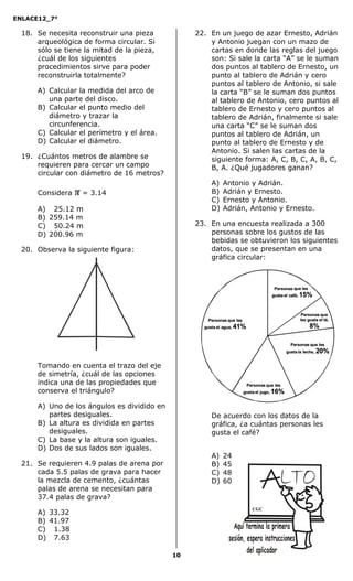 ENLACE12_7°

  18. Se necesita reconstruir una pieza           22. En un juego de azar Ernesto, Adrián
      arqueológica de forma circular. Si              y Antonio juegan con un mazo de
      sólo se tiene la mitad de la pieza,             cartas en donde las reglas del juego
      ¿cuál de los siguientes                         son: Si sale la carta “A” se le suman
      procedimientos sirve para poder                 dos puntos al tablero de Ernesto, un
      reconstruirla totalmente?                       punto al tablero de Adrián y cero
                                                      puntos al tablero de Antonio, si sale
      A) Calcular la medida del arco de               la carta “B” se le suman dos puntos
         una parte del disco.                         al tablero de Antonio, cero puntos al
      B) Calcular el punto medio del                  tablero de Ernesto y cero puntos al
         diámetro y trazar la                         tablero de Adrián, finalmente si sale
         circunferencia.                              una carta “C” se le suman dos
      C) Calcular el perímetro y el área.             puntos al tablero de Adrián, un
      D) Calcular el diámetro.                        punto al tablero de Ernesto y de
                                                      Antonio. Si salen las cartas de la
  19. ¿Cuántos metros de alambre se                   siguiente forma: A, C, B, C, A, B, C,
      requieren para cercar un campo                  B, A. ¿Qué jugadores ganan?
      circular con diámetro de 16 metros?
                                                      A)   Antonio y Adrián.
      Considera   π = 3.14                            B)   Adrián y Ernesto.
                                                      C)   Ernesto y Antonio.
      A) 25.12 m                                      D)   Adrián, Antonio y Ernesto.
      B) 259.14 m
      C) 50.24 m                                  23. En una encuesta realizada a 300
      D) 200.96 m                                     personas sobre los gustos de las
                                                      bebidas se obtuvieron los siguientes
  20. Observa la siguiente figura:                    datos, que se presentan en una
                                                      gráfica circular:




      Tomando en cuenta el trazo del eje
      de simetría, ¿cuál de las opciones
      indica una de las propiedades que
      conserva el triángulo?

      A) Uno de los ángulos es dividido en
         partes desiguales.                           De acuerdo con los datos de la
      B) La altura es dividida en partes              gráfica, ¿a cuántas personas les
         desiguales.                                  gusta el café?
      C) La base y la altura son iguales.
      D) Dos de sus lados son iguales.
                                                      A)   24
  21. Se requieren 4.9 palas de arena por             B)   45
      cada 5.5 palas de grava para hacer              C)   48
      la mezcla de cemento, ¿cuántas                  D)   60
      palas de arena se necesitan para
      37.4 palas de grava?
                                                                   CGC
      A) 33.32
      B) 41.97
      C) 1.38
      D) 7.63

                                             10
 