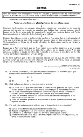 ENLACE12_7°

                                         ESPAÑOL

Para desarrollar una investigación sobre las “causas y consecuencias del calentamiento
global”, el maestro de Español solicitó a sus alumnos buscar información sobre este tema.

       Lee el texto que presentó un alumno.

                Perturba calentamiento global patrones de animales polares
                                                I
El cambio climático afecta los patrones alimenticios, migratorios y reproductivos de todas las
especies del planeta, en especial de aquellas que habitan las regiones polares, afirmó
Joaquín de la Torre, encargado de comunicación social para América Latina del Fondo
Internacional para la Protección de los Animales y su Hábitat.
                                               II
El caso más evidente, explicó el ambientalista, es el de la foca aspa. Este animal necesita del
hielo para la crianza, ya que éstos no aprenden a nadar hasta las dos semanas de nacidos.
Al descongelarse los hielos por el cambio climático, las focas recién nacidas se hunden y
pueden morir.
                                              III
Joaquín de la Torre mencionó que las focas nacen con un pelaje esponjoso y sin la grasa
corporal necesaria para subsistir a las bajas temperaturas de las aguas polares. A las dos
semanas, cambian el pelaje por otro más resistente y comienzan a insertarse en la vida
marina, por lo tanto necesitan de un hielo sólido.
                                               IV
De la Torre subrayó que si bien las especies polares son las que de una manera más
evidente sufren las consecuencias del calentamiento global de la Tierra, todas las especies
del planeta ven amenazado su ambiente natural.

                                                                                  NORANDI, M, (2007, 29 de junio)
                                                   “Perturba el calentamiento global patrones de animales polares”.
                                                                                                 La Jornada. p. 35.


  35. De acuerdo con el texto, ¿qué párrafo presenta el caso de un mamífero polar que
      ejemplifica las consecuencias del cambio climático?

       A) I                   B)   II

       C) III                 D)   IV
  36. ¿Cuál es la conclusión de la nota informativa anterior?

       A) Las focas son las que más sufren con el calentamiento global de las aguas, ya que
          el hielo donde se crían se vuelve menos resistente por el incremento del calor.
       B) Las focas tienen más posibilidades de sobrevivir después de dos semanas de
          nacidas, ya que cambian el pelaje y se vuelven más resistentes al frío.
       C) Todos los animales padecen las consecuencias del calentamiento global al ver
          afectado su hábitat natural.
       D) Todos los animales que habitan actualmente el mundo pueden morir sean o no
          especies polares.

  37. ¿Por qué este texto resulta de utilidad para el desarrollo de la investigación?

       A)   Explica con detalle las causas del deterioro del Planeta.
       B)   Muestra un ejemplo de las consecuencias del calentamiento global.
       C)   Se fortalece la información sobre los animales en las aguas polares.
       D)   Brinda información sobre las aportes más importantes de las investigaciones, en
            torno al calentamiento global.




                                              13
 