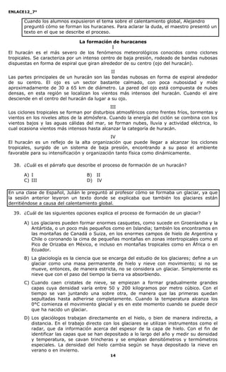 ENLACE12_7°

      Cuando los alumnos expusieron el tema sobre el calentamiento global, Alejandro
      preguntó cómo se forman los huracanes. Para aclarar la duda, el maestro presentó un
      texto en el que se describe el proceso.

                                La formación de huracanes
                                               I
El huracán es el más severo de los fenómenos meteorológicos conocidos como ciclones
tropicales. Se caracteriza por un intenso centro de baja presión, rodeado de bandas nubosas
dispuestas en forma de espiral que giran alrededor de su centro (ojo del huracán).
                                              II
Las partes principales de un huracán son las bandas nubosas en forma de espiral alrededor
de su centro. El ojo es un sector bastante calmado, con poca nubosidad y mide
aproximadamente de 30 a 65 km de diámetro. La pared del ojo está compuesta de nubes
densas, en esta región se localizan los vientos más intensos del huracán. Cuando el aire
desciende en el centro del huracán da lugar a su ojo.
                                              III
Los ciclones tropicales se forman por disturbios atmosféricos como frentes fríos, tormentas y
vientos en los niveles altos de la atmósfera. Cuando la energía del ciclón se combina con los
vientos bajos y las aguas cálidas del mar, se forman nubes, lluvia y actividad eléctrica, lo
cual ocasiona vientos más intensos hasta alcanzar la categoría de huracán.
                                               IV
El huracán es un reflejo de la alta organización que puede llegar a alcanzar los ciclones
tropicales, surgido de un sistema de baja presión, encontrando a su paso el ambiente
favorable para su intensificación y organización tanto física como dinámicamente.

  38. ¿Cuál es el párrafo que describe el proceso de formación de un huracán?

      A) I                        B) II
      C) III                      D) IV

En una clase de Español, Julián le preguntó al profesor cómo se formaba un glaciar, ya que
la sesión anterior leyeron un texto donde se explicaba que también los glaciares están
derritiéndose a causa del calentamiento global.

  39. ¿Cuál de las siguientes opciones explica el proceso de formación de un glaciar?

      A) Los glaciares pueden formar enormes casquetes, como sucede en Groenlandia y la
         Antártida, o un poco más pequeños como en Islandia; también los encontramos en
         las montañas de Canadá o Suiza, en los enormes campos de hielo de Argentina y
         Chile o coronando la cima de pequeñas montañas en zonas intertropicales como el
         Pico de Orizaba en México, e incluso en montañas tropicales como en África o en
         Ecuador.
      B) La glaciología es la ciencia que se encarga del estudio de los glaciares; define a un
         glaciar como una masa permanente de hielo y nieve con movimiento; si no se
         mueve, entonces, de manera estricta, no se considera un glaciar. Simplemente es
         nieve que con el paso del tiempo la tierra va absorbiendo.
      C) Cuando caen cristales de nieve, se empiezan a formar gradualmente grandes
         capas cuya densidad varía entre 50 y 200 kilogramos por metro cúbico. Con el
         tiempo se van juntando una sobre otra, de manera que las primeras quedan
         sepultadas hasta adherirse completamente. Cuando la temperatura alcanza los
         0°C comienza el movimiento glacial y es en este momento cuando se puede decir
         que ha nacido un glaciar.
      D) Los glaciólogos trabajan directamente en el hielo, o bien de manera indirecta, a
         distancia. En el trabajo directo con los glaciares se utilizan instrumentos como el
         radar, que da información acerca del espesor de la capa de hielo. Con el fin de
         identificar las capas que se han depositado a lo largo del año y medir su densidad
         y temperatura, se cavan trincheras y se emplean densitómetros y termómetros
         especiales. La densidad del hielo cambia según se haya depositado la nieve en
         verano o en invierno.
                                             14
 