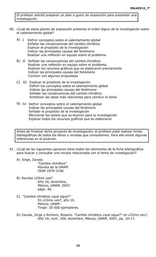 ENLACE12_7°

    El profesor solicitó preparar un plan o guion de exposición para presentar una
    investigación.


40. ¿Cuál de estos planes de exposición presenta el orden lógico de la investigación sobre
    el calentamiento global?

    A) I   Definir conceptos sobre el calentamiento global
           Señalar las consecuencias del cambio climático
           Explicar el propósito de la investigación
           Indicar las principales causas del fenómeno
           Realizar una reflexión en equipo sobre el problema
    B) II Señalar las consecuencias del cambio climático
          Realizar una reflexión en equipo sobre el problema
          Explicar los recursos gráficos que se elaboraron previamente
          Indicar las principales causas del fenómeno
          Concluir con algunas propuestas

    C) III Explicar el propósito de la investigación
           Definir los conceptos sobre el calentamiento global
           Indicar las principales causas del fenómeno
           Señalar las consecuencias del cambio climático
           Sintetizar las ideas más relevantes para concluir el tema

    D) IV Definir conceptos sobre el calentamiento global
          Indicar las principales causas del fenómeno
          Señalar el propósito de la investigación
          Mencionar los textos que se leyeron para la investigación
          Explicar todos los recursos gráficos que se elaboraron



    Antes de finalizar dicho proyecto de investigación, el profesor pidió realizar fichas
    bibliográficas de todos los libros y revistas que consultamos. Para ello anotó algunas
    referencias en el pizarrón.


41. ¿Cuál de las siguientes opciones tiene todos los elementos de la ficha bibliográfica
    para buscar y consultar una revista relacionada con el tema de investigación?

    A) Jorge, Zavala.
                 “Cambio climático”
                 Revista de la UNAM.
                 ISSN 1870-3186

    B) Revista ¿Cómo ves?
                 Año 10, diciembre,
                 México, UNAM, 2007.
                 págs. 46.

    C) “Cambio climático ¿qué sigue?”
                En ¿Cómo ves?, año 10.
                México, UNAM.
                Tiraje: 20 000 ejemplares.

    D) Zavala, Jorge y Romero, Rosario. “Cambio climático ¿qué sigue?” en ¿Cómo ves?,
                 Año 10, núm. 109, diciembre, México, UNAM, 2007, pp. 10-17.




                                           15
 