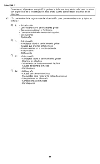 ENLACE12_7°

      Finalmente, el profesor nos pidió organizar la información y redactarla para terminar
      con el proceso de la investigación. Nos anotó cuatro posibilidades distintas en el
      pizarrón.

  42. ¿En qué orden debe organizarse la información para que sea coherente y lógica su
      lectura?

      A)   I.     -   Introducción
                  -   Consecuencias del calentamiento global
                  -   Causas que originan el fenómeno
                  -   Conceptos sobre el calentamiento global
                  -   Conclusiones
                  -   Bibliografía
      B)
           II.    -   Introducción
                  -   Conceptos sobre el calentamiento global
                  -   Causas que originan el fenómeno
                  -   Consecuencias en el medio ambiente
                  -   Conclusiones
                  -   Bibliografía
      C)
           III.       -   Introducción
                      -   Conceptos sobre el calentamiento global
                      -   Deshielo en el Ártico
                      -   Incremento de huracanes en el Pacífico
                      -   Causas del cambio climático
                      -   Conclusiones
      D)   IV.        -   Bibliografía
                      -   Causas del cambio climático
                      -   Propuestas para mejorar la calidad ambiental
                      -   Los glaciares en el mundo
                      -   Consecuencias climáticas
                      -   Conclusiones




                                                     16
 