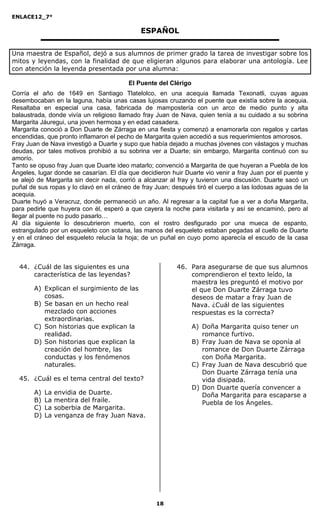 ENLACE12_7°

                                             ESPAÑOL


Una maestra de Español, dejó a sus alumnos de primer grado la tarea de investigar sobre los
mitos y leyendas, con la finalidad de que eligieran algunos para elaborar una antología. Lee
con atención la leyenda presentada por una alumna:

                                         El Puente del Clérigo
Corría el año de 1649 en Santiago Tlatelolco, en una acequia llamada Texonatli, cuyas aguas
desembocaban en la laguna, había unas casas lujosas cruzando el puente que existía sobre la acequia.
Resaltaba en especial una casa, fabricada de mampostería con un arco de medio punto y alta
balaustrada, donde vivía un religioso llamado fray Juan de Nava, quien tenía a su cuidado a su sobrina
Margarita Jáuregui, una joven hermosa y en edad casadera.
Margarita conoció a Don Duarte de Zárraga en una fiesta y comenzó a enamorarla con regalos y cartas
encendidas, que pronto inflamaron el pecho de Margarita quien accedió a sus requerimientos amorosos.
Fray Juan de Nava investigó a Duarte y supo que había dejado a muchas jóvenes con vástagos y muchas
deudas, por tales motivos prohibió a su sobrina ver a Duarte; sin embargo, Margarita continuó con su
amorío.
Tanto se opuso fray Juan que Duarte ideo matarlo; convenció a Margarita de que huyeran a Puebla de los
Ángeles, lugar donde se casarían. El día que decidieron huir Duarte vio venir a fray Juan por el puente y
se alejó de Margarita sin decir nada, corrió a alcanzar al fray y tuvieron una discusión. Duarte sacó un
puñal de sus ropas y lo clavó en el cráneo de fray Juan; después tiró el cuerpo a las lodosas aguas de la
acequia.
Duarte huyó a Veracruz, donde permaneció un año. Al regresar a la capital fue a ver a doña Margarita,
para pedirle que huyera con él, esperó a que cayera la noche para visitarla y así se encaminó, pero al
llegar al puente no pudo pasarlo…
Al día siguiente lo descubrieron muerto, con el rostro desfigurado por una mueca de espanto,
estrangulado por un esqueleto con sotana, las manos del esqueleto estaban pegadas al cuello de Duarte
y en el cráneo del esqueleto relucía la hoja; de un puñal en cuyo pomo aparecía el escudo de la casa
Zárraga.


  44. ¿Cuál de las siguientes es una                      46. Para asegurarse de que sus alumnos
      característica de las leyendas?                         comprendieron el texto leído, la
                                                              maestra les preguntó el motivo por
       A) Explican el surgimiento de las                      el que Don Duarte Zárraga tuvo
          cosas.                                              deseos de matar a fray Juan de
       B) Se basan en un hecho real                           Nava. ¿Cuál de las siguientes
          mezclado con acciones                               respuestas es la correcta?
          extraordinarias.
       C) Son historias que explican la                          A) Doña Margarita quiso tener un
          realidad.                                                 romance furtivo.
       D) Son historias que explican la                          B) Fray Juan de Nava se oponía al
          creación del hombre, las                                  romance de Don Duarte Zárraga
          conductas y los fenómenos                                 con Doña Margarita.
          naturales.                                             C) Fray Juan de Nava descubrió que
                                                                    Don Duarte Zárraga tenía una
  45. ¿Cuál es el tema central del texto?                           vida disipada.
                                                                 D) Don Duarte quería convencer a
       A)   La   envidia de Duarte.                                 Doña Margarita para escaparse a
       B)   La   mentira del fraile.                                Puebla de los Ángeles.
       C)   La   soberbia de Margarita.
       D)   La   venganza de fray Juan Nava.




                                                   18
 