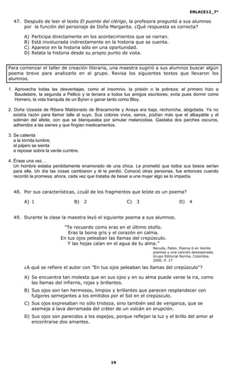 ENLACE12_7°

  47. Después de leer el texto El puente del clérigo, la profesora preguntó a sus alumnos
      por la función del personaje de Doña Margarita. ¿Qué respuesta es correcta?

       A)   Participa directamente en los acontecimientos que se narran.
       B)   Está involucrada indirectamente en la historia que se cuenta.
       C)   Aparece en la historia sólo en una oportunidad.
       D)   Relata la historia desde su propio punto de vista.


Para comenzar el taller de creación literaria, una maestra sugirió a sus alumnos buscar algún
poema breve para analizarlo en el grupo. Revisa los siguientes textos que llevaron los
alumnos.

1. Aprovecha todas las desventajas, como el insomnio, la prisión o la pobreza; el primero hizo a
   Baudelaire, la segunda a Pellico y la tercera a todos tus amigos escritores; evita pues dormir como
   Homero, la vida tranquila de un Byron o ganar tanto como Bloy.

2. Doña Uzeada de Ribera Maldonado de Bracamonte y Anaya era baja, rechoncha, abigotada. Ya no
   existía razón para llamar talle al suyo. Sus colores vivos, sanos, podían más que el albayalde y el
   solimán del afeite, con que se blanqueaba por simular melancolías. Gastaba dos parches oscuros,
   adheridos a las sienes y que fingían medicamentos.

3. Se calienta
   a la tórrida lumbre;
   el pájaro se sienta
   a reposar sobre la verde cumbre.

4. Érase una vez…
   Un hombre estaba perdidamente enamorado de una chica. Le prometió que todos sus besos serían
   para ella. Un día las cosas cambiaron y él la perdió. Conoció otras personas, fue entonces cuando
   recordó la promesa; ahora, cada vez que trataba de besar a una mujer algo se lo impedía.


  48. Por sus características, ¿cuál de los fragmentos que leíste es un poema?

       A) 1                     B)    2                  C)   3                     D)   4


  49. Durante la clase la maestra leyó el siguiente poema a sus alumnos.

                          “Te recuerdo como eras en el último otoño.
                            Eras la boina gris y el corazón en calma.
                         En tus ojos peleaban las llamas del crepúsculo.
                            Y las hojas caían en el agua de tu alma.”
                                                                      Neruda, Pablo. Poema 6 en Veinte
                                                                      poemas y una canción desesperada.
                                                                      Grupo Editorial Norma. Colombia.
                                                                      2006. P. 17

       ¿A qué se refiere el autor con "En tus ojos peleaban las llamas del crepúsculo"?

       A) Se encuentra tan molesta que en sus ojos y en su alma puede verse la ira, como
          las llamas del infierno, rojas y brillantes.
       B) Sus ojos son tan hermosos, limpios y brillantes que parecen resplandecer con
          fulgores semejantes a los emitidos por el Sol en el crepúsculo.
       C) Sus ojos expresaban no sólo tristeza, sino también sed de venganza, que se
          asemeja a lava derramada del cráter de un volcán en erupción.
       D) Sus ojos son parecidos a los espejos, porque reflejan la luz y el brillo del amor al
          encontrarse dos amantes.




                                                 19
 