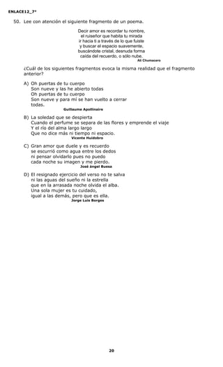 ENLACE12_7°

  50. Lee con atención el siguiente fragmento de un poema.

                               Decir amor es recordar tu nombre,
                                 el ruiseñor que habita tu mirada
                               ir hacia ti a través de lo que fuiste
                                y buscar el espacio suavemente,
                               buscándote cristal, desnuda forma
                                caída del recuerdo, o sólo nube.
                                                               Alí Chumacero

      ¿Cuál de los siguientes fragmentos evoca la misma realidad que el fragmento
      anterior?

      A) Oh puertas de tu cuerpo
         Son nueve y las he abierto todas
         Oh puertas de tu cuerpo
         Son nueve y para mí se han vuelto a cerrar
         todas.
                        Guillaume Apollinaire

      B) La soledad que se despierta
         Cuando el perfume se separa de las flores y emprende el viaje
         Y el río del alma largo largo
         Que no dice más ni tiempo ni espacio.
                            Vicente Huidobro

      C) Gran amor que duele y es recuerdo
         se escurrió como agua entre los dedos
         ni pensar olvidarlo pues no puedo
         cada noche su imagen y me pierdo.
                                José ángel Buesa

      D) El resignado ejercicio del verso no te salva
         ni las aguas del sueño ni la estrella
         que en la arrasada noche olvida el alba.
         Una sola mujer es tu cuidado,
         igual a las demás, pero que es ella.
                            Jorge Luis Borges




                                                20
 