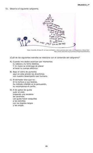 ENLACE12_7°

51. Observa el siguiente caligrama.




                         Repú, Graciela, Enrique M. La vaca ventilador y otros poemas para volar, en Imaginaria y Educa Red:
                                                                    http://www.educared.org.ay/enfoco/imaginaria/biblioteca




    ¿Cuál   de las siguientes estrofas se relaciona con el contenido del caligrama?

    A) Cuando mis dedos acarician por momentos
       tu cabeza y tu lomo elástico,
       Y mi mano se embriaga de placer
       al tocar tu cuerpo eléctrico.
    B) Bajo el vidrio de aumento
       aquí en esta prisión los divertimos
       con nuestro desempeño casi humano.
    C) El domador dice que no:
       él no tortura a sus bestias.
       Su método infalible es la persuasión,
       su recompensa el cariño.
    D) A los gatos les gusta
       subir al cielo
       trepando una escalera
       de caramelo.
       Les gusta hacer cosquillas
       a las estrellas
       con los bigotes largos
       y las orejas.




                                                     21
 