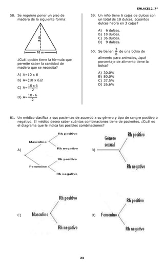 ENLACE12_7°

58. Se requiere poner un piso de                 59. Un niño tiene 6 cajas de dulces con
    madera de la siguiente forma:                    un total de 18 dulces, ¿cuántos
                                                     dulces habrá en 3 cajas?

                                                      A) 6 dulces.
                                                      B) 18 dulces.
                                                      C) 36 dulces.
                                                      D) 9 dulces.

                                                                3
                                                 60. Se tienen    de una bolsa de
                                                                8
                                                      alimento para animales, ¿qué
    ¿Cuál opción tiene la fórmula que
                                                      porcentaje de alimento tiene la
    permite saber la cantidad de
                                                      bolsa?
    madera que se necesita?
                                                      A)   30.0%
    A) A=10 x 6
                                                      B)   80.0%
    B) A=(10 x 6)2                                    C)   37.5%
            10 x 6                                    D)   26.6%
    C) A=
              2
            10 - 6
    D) A=
              2




61. Un médico clasifica a sus pacientes de acuerdo a su género y tipo de sangre positivo o
    negativo. El médico desea saber cuántas combinaciones tiene de pacientes. ¿Cuál es
    el diagrama que le indica las posibles combinaciones?




    A)                                           B)




    C)                                           D)




                                          23
 