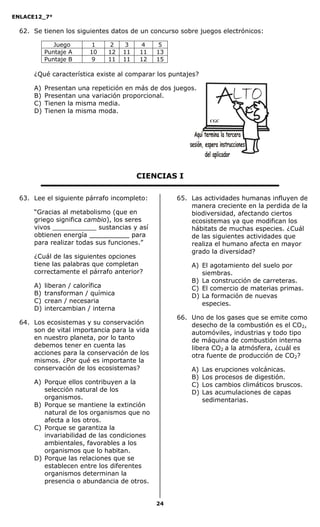 ENLACE12_7°

  62. Se tienen los siguientes datos de un concurso sobre juegos electrónicos:

              Juego       1    2     3   4     5
           Puntaje A     10   12    11   11   13
           Puntaje B      9   11    11   12   15

      ¿Qué característica existe al comparar los puntajes?

      A)   Presentan una repetición en más de dos juegos.
      B)   Presentan una variación proporcional.
      C)   Tienen la misma media.
      D)   Tienen la misma moda.
                                                               CGC




                                         CIENCIAS I

  63. Lee el siguiente párrafo incompleto:         65. Las actividades humanas influyen de
                                                       manera creciente en la perdida de la
      “Gracias al metabolismo (que en                  biodiversidad, afectando ciertos
      griego significa cambio), los seres              ecosistemas ya que modifican los
      vivos ___________ sustancias y así               hábitats de muchas especies. ¿Cuál
      obtienen energía __________ para                 de las siguientes actividades que
      para realizar todas sus funciones.”              realiza el humano afecta en mayor
                                                       grado la diversidad?
      ¿Cuál de las siguientes opciones
      tiene las palabras que completan                 A) El agotamiento del suelo por
      correctamente el párrafo anterior?                  siembras.
                                                       B) La construcción de carreteras.
      A)   liberan / calorífica                        C) El comercio de materias primas.
      B)   transforman / química                       D) La formación de nuevas
      C)   crean / necesaria                              especies.
      D)   intercambian / interna
                                                   66. Uno de los gases que se emite como
  64. Los ecosistemas y su conservación                desecho de la combustión es el CO2,
      son de vital importancia para la vida            automóviles, industrias y todo tipo
      en nuestro planeta, por lo tanto                 de máquina de combustión interna
      debemos tener en cuenta las                      libera CO2 a la atmósfera, ¿cuál es
      acciones para la conservación de los             otra fuente de producción de CO2?
      mismos. ¿Por qué es importante la
      conservación de los ecosistemas?                 A)    Las erupciones volcánicas.
                                                       B)    Los procesos de digestión.
      A) Porque ellos contribuyen a la                 C)    Los cambios climáticos bruscos.
         selección natural de los                      D)    Las acumulaciones de capas
         organismos.                                         sedimentarias.
      B) Porque se mantiene la extinción
         natural de los organismos que no
         afecta a los otros.
      C) Porque se garantiza la
         invariabilidad de las condiciones
         ambientales, favorables a los
         organismos que lo habitan.
      D) Porque las relaciones que se
         establecen entre los diferentes
         organismos determinan la
         presencia o abundancia de otros.


                                              24
 
