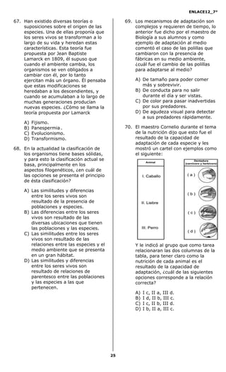 ENLACE12_7°

67. Han existido diversas teorías o               69. Los mecanismos de adaptación son
    suposiciones sobre el origen de las               complejos y requieren de tiempo, lo
    especies. Una de ellas proponía que               anterior fue dicho por el maestro de
    los seres vivos se transforman a lo               Biología a sus alumnos y como
    largo de su vida y heredan estas                  ejemplo de adaptación al medio
    características. Esta teoría fue                  comentó el caso de las polillas que
    propuesta por Jean Baptiste                       cambiaron con la presencia de
    Lamarck en 1809, él supuso que                    fábricas en su medio ambiente,
    cuando el ambiente cambia, los                    ¿cuál fue el cambio de las polillas
    organismos se ven obligados a                     para adaptarse al medio?
    cambiar con él, por lo tanto
    ejercitan más un órgano. Él pensaba               A) De tamaño para poder comer
    que estas modificaciones se                          más y sobrevivir.
    heredaban a los descendientes, y                  B) De conducta para no salir
    cuando se acumulaban a lo largo de                   durante el día y ser vistas.
    muchas generaciones producían                     C) De color para pasar inadvertidas
    nuevas especies. ¿Cómo se llama la                   por sus predadores.
    teoría propuesta por Lamarck                      D) De agudeza visual para detectar
                                                         a sus predadores rápidamente.
    A)   Fijismo.
    B)   Panespermia .                            70. El maestro Cornelio durante el tema
    C)   Evolucionismo.                               de la nutrición dijo que esto fue el
    D)   Transformismo.                               resultado de la capacidad de
                                                      adaptación de cada especie y les
68. En la actualidad la clasificación de              mostró un cartel con ejemplos como
    los organismos tiene bases sólidas,               el siguiente:
    y para esto la clasificación actual se
    basa, principalmente en los
    aspectos filogenéticos, ¿en cuál de
    las opciones se presenta el principio
    de ésta clasificación?

    A) Las similitudes y diferencias
       entre los seres vivos son
       resultado de la presencia de
       poblaciones y especies.
    B) Las diferencias entre los seres
       vivos son resultado de las
       diversas ubicaciones que tienen
       las poblaciones y las especies.
    C) Las similitudes entre los seres
       vivos son resultado de las
       relaciones entre las especies y el             Y le indicó al grupo que como tarea
       medio ambiente que se presenta                 relacionaran las dos columnas de la
       en un gran hábitat.                            tabla, para tener claro como la
    D) Las similitudes y diferencias                  nutrición de cada animal es el
       entre los seres vivos son                      resultado de la capacidad de
       resultado de relaciones de                     adaptación, ¿cuál de las siguientes
       parentesco entre las poblaciones               opciones corresponde a la relación
       y las especies a las que                       correcta?
       pertenecen.
                                                      A)   I   c, II a, III d.
                                                      B)   I   d, II b, III c.
                                                      C)   I   c, II b, III d.
                                                      D)   I   b, II a, III c.




                                             25
 