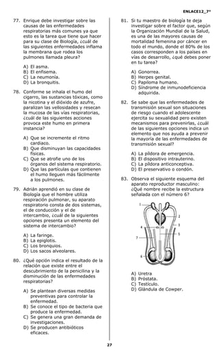 ENLACE12_7°

77. Enrique debe investigar sobre las            81. Si tu maestro de biología te deja
    causas de las enfermedades                       investigar sobre el factor que, según
    respiratorias más comunes ya que                 la Organización Mundial de la Salud,
    esto es la tarea que tiene que hacer             es una de las mayores causas de
    para su clase de Biología, ¿cuál de              mortalidad femenina por cáncer en
    las siguientes enfermedades inflama              todo el mundo, donde el 80% de los
    la membrana que rodea los                        casos corresponden a los países en
    pulmones llamada pleura?                         vías de desarrollo, ¿qué debes poner
                                                     en tu tarea?
    A)   El asma.
    B)   El enfisema.                                A)   Gonorrea.
    C)   La neumonía.                                B)   Herpes genital.
    D)   La bronquitis.                              C)   Papiloma humano.
                                                     D)   Síndrome de inmunodeficiencia
78. Conforme se inhala el humo del                        adquirida.
    cigarro, las sustancias tóxicas, como
    la nicotina y el dióxido de azufre,          82. Se sabe que las enfermedades de
    paralizan las vellosidades y resecan             transmisión sexual son situaciones
    la mucosa de las vías respiratorias,             de riesgo cuando el adolescente
    ¿cuál de las siguientes acciones                 ejercita su sexualidad pero existen
    provoca este humo en primera                     mecanismos para prevenirlas, ¿cuál
    instancia?                                       de las siguientes opciones indica un
                                                     elemento que nos ayuda a prevenir
    A) Que se incremente el ritmo                    la mayoría de las enfermedades de
       cardiaco.                                     transmisión sexual?
    B) Que disminuyan las capacidades
       físicas.                                      A)   La píldora de emergencia.
    C) Que se atrofie uno de los                     B)   El dispositivo intrauterino.
       órganos del sistema respiratorio.             C)   La píldora anticonceptiva.
    D) Que las partículas que contienen              D)   El preservativo o condón.
       el humo lleguen más fácilmente
       a los pulmones.                           83. Observa el siguiente esquema del
                                                     aparato reproductor masculino:
79. Adrián aprendió en su clase de                   ¿Qué nombre recibe la estructura
    Biología que el hombre utiliza                   señalada con el número 6?
    respiración pulmonar, su aparato
    respiratorio consta de dos sistemas,
    el de conducción y el de
    intercambio, ¿cuál de la siguientes
    opciones presenta un elemento del
    sistema de intercambio?

    A)   La faringe.
    B)   La epiglotis.
    C)   Los bronquios.
    D)   Los sacos alveolares.

80. ¿Qué opción indica el resultado de la
    relación que existe entre el
    descubrimiento de la penicilina y la
                                                     A)   Uretra
    disminución de las enfermedades
                                                     B)   Próstata.
    respiratorias?
                                                     C)   Testículo.
    A) Se plantean diversas medidas                  D)   Glándula de Cowper.
       preventivas para controlar la
       enfermedad.
    B) Se conoce el tipo de bacteria que
       produce la enfermedad.
    C) Se genera una gran demanda de
       investigaciones.
    D) Se producen antibióticos
       eficaces.

                                            27
 