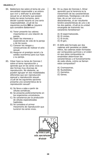 ENLACE12_7°

  84. Baldomero lee sobre el tema de una          86. En su clase de Ciencias I, Omar
      sexualidad responsable y se entera              aprendió que la herencia es la
      que vivir y disfrutar la actividad              transmisión de las características
      sexual es un derecho que poseen                 anatómicas, fisiológicas o de otro
      todos los seres humanos, pero                   tipo, de un ser vivo a sus
      decidir cuando hacerlo es una seria             descendientes, el ser resultante
      responsabilidad. ¿Cuál de los                   tendrá características de uno o de
      siguientes puntos NO se requiere                los dos padres. ¿Cuál es la unidad
      que considere Baldomero?                        encargada de transmitir los
                                                      caracteres hereditarios?
      A) Tener presente los valores
         importantes en una relación de               A)   El   espermatozoide.
         pareja.                                      B)   El   núcleo.
      B) Saber los intereses y                        C)   El   óvulo.
         expectativas de vida de la pareja            D)   El   gen.
         y de los suyos.
      C) Conocer los riesgos y                    87. El ADN está formado por dos
         consecuencias de realizar el acto            cadenas anti paralelas en doble
         sexual.                                      hélice, las cadenas están formadas
      D) Asegurar el prestigio social y la            por compuestos químicos y el orden
         solidez económica para sus hijos             en que estos compuestos se
         y su pareja.                                 ensamblan determinan las
                                                      características y el funcionamiento
  85. César hace su tarea de Ciencias I               de cada célula, ¿cómo se llaman
      sobre el tema reproducción y                    estos compuestos?
      aprende que en los seres vivos se
      dan formas muy diversas de                      A)   Cromosomas.
      reproducción. No obstante, se                   B)   Nucleótidos.
      pueden agrupar en dos modalidades               C)   Gametos.
      diferentes que son reproducción                 D)   Genes.
      asexual y reproducción sexual.
      ¿Cuál de las siguientes opciones
      presenta una característica de la
      reproducción sexual?

      A) Se lleva a cabo a partir de
         células somáticas.
      B) Se presenta preferentemente en
         los organismos unicelulares.
      C) Se caracteriza por la producción
         de células especializadas
         haploides.
      D) Se considera el primer
         mecanismo de reproducción que
         tuvieron los seres vivos.




                                     CGC




                                             28
 