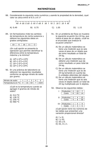 ENLACE12_7°

                                          MATEMÁTICAS

 88. Considerando la siguiente recta numérica y usando la propiedad de la densidad, ¿qué
     valor se ubica entre el 0.5 y el 1?




      A) 0.49                   B)    0.75            C)   1.05                  D)    1.15


 89. Un farmacéutico mide los cambios                 91. En un problema de física se muestra
     de temperatura de cierta sustancia y                 la siguiente ecuación 6x=24 kg, que
     obtiene los siguientes datos en                      indica el peso de un objeto, ¿cuál es
     grados centígrados:                                  el enunciado que traduce la
                                                          ecuación anterior?
        10       -5   16    11       -3
                                                           A) De un cálculo matemático se
      ¿En cuál opción se presenta la                          tiene una medición que es seis
      operación que permite identificar la                    veces el peso de un objeto que
      diferencia entre la temperatura                         da como resultado un total de
      máxima y la mínima?                                     24 kg.
      A)   10°-(-5°)=15°C                                  B) De un cálculo matemático se
      B)   10°-(-3°)=13°C                                     obtiene una medición que da
      C)   16°-(-5°)=21°C                                     como resultado un peso total de
      D)   16°-(-3°)=19°C                                     24 kg.
                                                           C) De un cálculo matemático se
 90. En una práctica de laboratorio se                        tiene una medición que es de
     obtienen los siguientes resultados                       24 kg tomando en cuenta las
     conforme se agrega nitrato de sodio                      6 unidades obtenidas del objeto.
     por gramo:                                            D) De un cálculo matemático se
                                                              tiene una medición que es seis
Nitrato de sodio      1     2   3     4    5
                                                              veces el objeto dando un total de
Temperatura en °C     4    16   64    ?   1024
                                                              24 kg multiplicado por 6 objetos.
      ¿Cuál es la temperatura cuando se
                                                      92. Observa las siguientes tablas:
      agregan 4 gramos de nitrato de
      sodio?                                                    I    Productos   4    10    7
                                                                       Costo     8    20   14
      A)   512   °C
      B)   128   °C                                             II   Productos   2    4    25
      C)   256   °C                                                    Costo     4    8    50
      D)   960   °C
                                                             III     Productos   1    5    9
                                                                       Costo     2    3    5
                                                           ¿Cuál opción tiene los números de
                                                           las tablas que presentan una
                                                           variación proporcional directa?

                                                           A)   I y II.
                                                           B)   I y III.
                                                           C)   III y II.
                                                           D)   III, II y I.




                                                 29
 