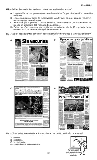 ENLACE12_7°

102. ¿Cuál de las siguientes opciones recoge una declaración textual?

    A) La población de mariposas monarca se ha reducido 30 por ciento en los cinco años
       recientes…
    B) …podemos realizar labor de conservación y cultivo del bosque, pero se requieren
       mayores programas de apoyo…
    C) Se estima que la población promedio de los cinco santuarios que hay en el estado
       ha sido en promedio 200 millones de mariposas…
    D) En los dos años recientes, esa región ha concentrado más de 90 por ciento de la
       deforestación de la zona protegida de la monarca…

103. ¿Cuál de los siguientes periódicos le otorga mayor importancia a la noticia anterior?


    A)                                             B)




    C)                                             D)




104. ¿Cómo se hace referencia a Homero Gómez en la nota periodística anterior?

    A)   Vocero.
    B)   Ejidatario.
    C)   Investigador.
    D)   Funcionario o ambientalista.
                                                                      CGC




                                            33
 