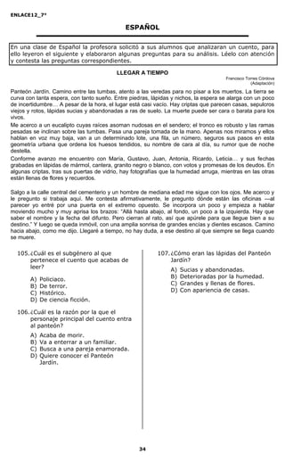 ENLACE12_7°

                                             ESPAÑOL

En una clase de Español la profesora solicitó a sus alumnos que analizaran un cuento, para
ello leyeron el siguiente y elaboraron algunas preguntas para su análisis. Léelo con atención
y contesta las preguntas correspondientes.

                                          LLEGAR A TIEMPO
                                                                                     Francisco Torres Córdova
                                                                                                 (Adaptación)

Panteón Jardín. Camino entre las tumbas, atento a las veredas para no pisar a los muertos. La tierra se
curva con tanta espera, con tanto sueño. Entre piedras, lápidas y nichos, la espera se alarga con un poco
de incertidumbre… A pesar de la hora, el lugar está casi vacío. Hay criptas que parecen casas, sepulcros
viejos y rotos, lápidas sucias y abandonadas a ras de suelo. La muerte puede ser cara o barata para los
vivos.
Me acerco a un eucalipto cuyas raíces asoman nudosas en el sendero; el tronco es robusto y las ramas
pesadas se inclinan sobre las tumbas. Pasa una pareja tomada de la mano. Apenas nos miramos y ellos
hablan en voz muy baja, van a un determinado lote, una fila, un número, seguros sus pasos en esta
geometría urbana que ordena los huesos tendidos, su nombre de cara al día, su rumor que de noche
destella.
Conforme avanzo me encuentro con María, Gustavo, Juan, Antonia, Ricardo, Leticia… y sus fechas
grabadas en lápidas de mármol, cantera, granito negro o blanco, con votos y promesas de los deudos. En
algunas criptas, tras sus puertas de vidrio, hay fotografías que la humedad arruga, mientras en las otras
están llenas de flores y recuerdos.

Salgo a la calle central del cementerio y un hombre de mediana edad me sigue con los ojos. Me acerco y
le pregunto si trabaja aquí. Me contesta afirmativamente, le pregunto dónde están las oficinas —al
parecer yo entré por una puerta en el extremo opuesto. Se incorpora un poco y empieza a hablar
moviendo mucho y muy aprisa los brazos: “Allá hasta abajo, al fondo, un poco a la izquierda. Hay que
saber el nombre y la fecha del difunto. Pero cierran al rato, así que apúrele para que llegue bien a su
destino.” Y luego se queda inmóvil, con una amplia sonrisa de grandes encías y dientes escasos. Camino
hacia abajo, como me dijo. Llegaré a tiempo, no hay duda, a ese destino al que siempre se llega cuando
se muere.

  105. ¿Cuál es el subgénero al que                       107. ¿Cómo eran las lápidas del Panteón
       pertenece el cuento que acabas de                       Jardín?
       leer?                                                   A)   Sucias y abandonadas.
                                                               B)   Deterioradas por la humedad.
       A)   Policiaco.
                                                               C)   Grandes y llenas de flores.
       B)   De terror.
                                                               D)   Con apariencia de casas.
       C)   Histórico.
       D)   De ciencia ficción.

  106. ¿Cuál es la razón por la que el
       personaje principal del cuento entra
       al panteón?
       A)   Acaba de morir.
       B)   Va a enterrar a un familiar.
       C)   Busca a una pareja enamorada.
       D)   Quiere conocer el Panteón
            Jardín.




                                                   34
 