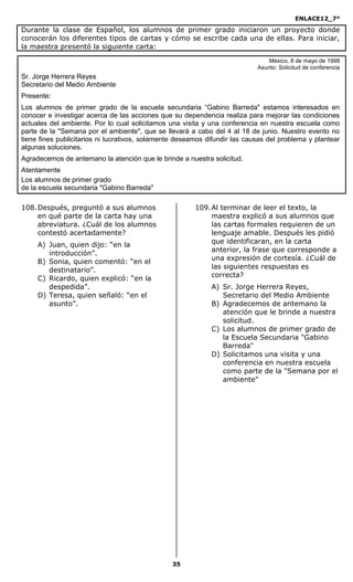 ENLACE12_7°

Durante la clase de Español, los alumnos de primer grado iniciaron un proyecto donde
conocerán los diferentes tipos de cartas y cómo se escribe cada una de ellas. Para iniciar,
la maestra presentó la siguiente carta:
                                                                                México, 8 de mayo de 1998
                                                                            Asunto: Solicitud de conferencia
Sr. Jorge Herrera Reyes
Secretario del Medio Ambiente
Presente:
Los alumnos de primer grado de la escuela secundaria “Gabino Barreda" estamos interesados en
conocer e investigar acerca de las acciones que su dependencia realiza para mejorar las condiciones
actuales del ambiente. Por lo cual solicitamos una visita y una conferencia en nuestra escuela como
parte de la "Semana por el ambiente", que se llevará a cabo del 4 al 18 de junio. Nuestro evento no
tiene fines publicitarios ni lucrativos, solamente deseamos difundir las causas del problema y plantear
algunas soluciones.
Agradecemos de antemano la atención que le brinde a nuestra solicitud.
Atentamente
Los alumnos de primer grado
de la escuela secundaria "Gabino Barreda"

108. Después, preguntó a sus alumnos                    109. Al terminar de leer el texto, la
     en qué parte de la carta hay una                        maestra explicó a sus alumnos que
     abreviatura. ¿Cuál de los alumnos                       las cartas formales requieren de un
     contestó acertadamente?                                 lenguaje amable. Después les pidió
                                                             que identificaran, en la carta
     A) Juan, quien dijo: “en la
                                                             anterior, la frase que corresponde a
        introducción”.
                                                             una expresión de cortesía. ¿Cuál de
     B) Sonia, quien comentó: “en el
                                                             las siguientes respuestas es
        destinatario”.
                                                             correcta?
     C) Ricardo, quien explicó: “en la
        despedida”.                                          A) Sr. Jorge Herrera Reyes,
     D) Teresa, quien señaló: “en el                            Secretario del Medio Ambiente
        asunto”.                                             B) Agradecemos de antemano la
                                                                atención que le brinde a nuestra
                                                                solicitud.
                                                             C) Los alumnos de primer grado de
                                                                la Escuela Secundaria "Gabino
                                                                Barreda"
                                                             D) Solicitamos una visita y una
                                                                conferencia en nuestra escuela
                                                                como parte de la "Semana por el
                                                                ambiente"




                                                35
 