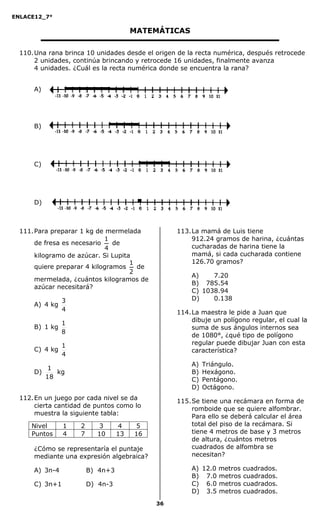 ENLACE12_7°

                                        MATEMÁTICAS

  110. Una rana brinca 10 unidades desde el origen de la recta numérica, después retrocede
       2 unidades, continúa brincando y retrocede 16 unidades, finalmente avanza
       4 unidades. ¿Cuál es la recta numérica donde se encuentra la rana?


      A)




      B)




      C)




      D)



  111. Para preparar 1 kg de mermelada            113. La mamá de Luis tiene
                             1                         912.24 gramos de harina, ¿cuántas
       de fresa es necesario    de
                              4                        cucharadas de harina tiene la
       kilogramo de azúcar. Si Lupita                  mamá, si cada cucharada contiene
                                     1                 126.70 gramos?
       quiere preparar 4 kilogramos    de
                                     2
                                                       A)   1117.20
       mermelada, ¿cuántos kilogramos de
                                                       B)   1785.54
       azúcar necesitará?
                                                       C)   1038.94
                3                                      D)   1110.138
      A) 4 kg
                4                                 114. La maestra le pide a Juan que
                                                       dibuje un polígono regular, el cual la
                1
      B) 1 kg                                          suma de sus ángulos internos sea
                8
                                                       de 1080°, ¿qué tipo de polígono
                1                                      regular puede dibujar Juan con esta
      C) 4 kg                                          característica?
                4
                                                       A)   Triángulo.
            1
      D)      kg                                       B)   Hexágono.
           18                                          C)   Pentágono.
                                                       D)   Octágono.
  112. En un juego por cada nivel se da           115. Se tiene una recámara en forma de
       cierta cantidad de puntos como lo
                                                       romboide que se quiere alfombrar.
       muestra la siguiente tabla:                     Para ello se deberá calcular el área
     Nivel      1    2     3       4    5              total del piso de la recámara. Si
     Puntos     4    7     10      13   16             tiene 4 metros de base y 3 metros
                                                       de altura, ¿cuántos metros
      ¿Cómo se representaría el puntaje                cuadrados de alfombra se
      mediante una expresión algebraica?               necesitan?

      A) 3n-4            B) 4n+3                       A) 12.0 metros cuadrados.
                                                       B) 7.0 metros cuadrados.
      C) 3n+1            D) 4n-3                       C) 6.0 metros cuadrados.
                                                       D) 3.5 metros cuadrados.
                                             36
 