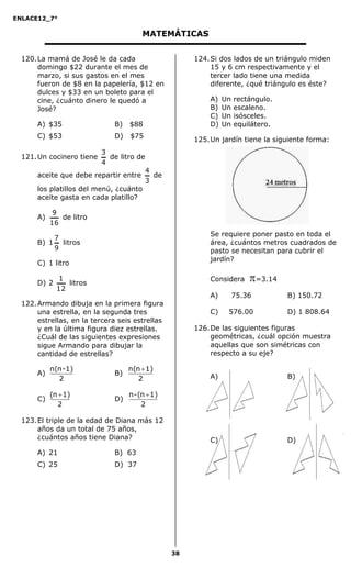 ENLACE12_7°

                                        MATEMÁTICAS


  120. La mamá de José le da cada                      124. Si dos lados de un triángulo miden
       domingo $22 durante el mes de                        15 y 6 cm respectivamente y el
       marzo, si sus gastos en el mes                       tercer lado tiene una medida
       fueron de $8 en la papelería, $12 en                 diferente, ¿qué triángulo es éste?
       dulces y $33 en un boleto para el
       cine, ¿cuánto dinero le quedó a                     A)   Un   rectángulo.
       José?                                               B)   Un   escaleno.
                                                           C)   Un   isósceles.
       A) $35                 B)   $88                     D)   Un   equilátero.
       C) $53                 D)   $75
                                                       125. Un jardín tiene la siguiente forma:
                           3
  121. Un cocinero tiene     de litro de
                           4
                                           4
       aceite que debe repartir entre        de
                                           3
       los platillos del menú, ¿cuánto
       aceite gasta en cada platillo?

             9
       A)      de litro
            16
                                                           Se requiere poner pasto en toda el
           7
       B) 1 litros                                         área, ¿cuántos metros cuadrados de
           9                                               pasto se necesitan para cubrir el
                                                           jardín?
       C) 1 litro

       D) 2
               1
                 litros
                                                           Considera     =3.14
              12
                                                           A)        75.36         B) 150.72
  122. Armando dibuja en la primera figura
       una estrella, en la segunda tres                    C)    576.00            D) 1 808.64
       estrellas, en la tercera seis estrellas
       y en la última figura diez estrellas.           126. De las siguientes figuras
       ¿Cuál de las siguientes expresiones                  geométricas, ¿cuál opción muestra
       sigue Armando para dibujar la                        aquellas que son simétricas con
       cantidad de estrellas?                               respecto a su eje?

            n(n -1)                n(n  1)
       A)                     B)                           A)                      B)
              2                       2

            (n  1)                n - (n  1)
       C)                     D)
               2                        2

  123. El triple de la edad de Diana más 12
       años da un total de 75 años,
       ¿cuántos años tiene Diana?                          C)                      D)
       A) 21                  B) 63
       C) 25                  D) 37




                                                  38
 