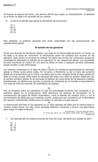 ENLACE12_7°

                                                                           www.eluniversal.com.mx/artículo58073.htm
                                                                                                        (adaptación)


Al finalizar la lectura del texto, una alumna afirmó que según su interpretación, el deshielo
en el Ártico se debe a la variación de los vientos.

  6.   ¿Cuál es el párrafo que apoya la afirmación de la alumna?

       A)   I
       B)   II
       C)   III
       D)   IV



Más adelante, el profesor presentó otro texto relacionado con las consecuencias del
calentamiento global.

                                El estudio de los glaciares
                                               I
El Servicio Mundial de Monitoreo Glaciar, con sede en la Universidad de Zurich, en Suiza, se
ha dado a la tarea de concentrar la información sobre los cambios que ocurren en los
glaciares. Este centro se encarga de ordenar los datos que envían los numerosos grupos de
investigación dedicados al estudio de los glaciares en sus respectivos países. Los resultados
de este monitoreo se vierten en una base de datos en línea y cualquier persona interesada
puede acceder a esta información.
                                               II
Los reportes contenidos en la base de datos indican una tendencia generalizada de retroceso
glaciar a ritmos nunca antes vistos. Por lo tanto, el fenómeno va de la mano del aumento
global de la temperatura de la Tierra. Los datos que se han recogido desde el siglo pasado en
todo el mundo arrojan cifras sobre el retroceso del hielo, las cuales se pueden relacionar con
el cambio climático global. Si se promedia el balance de masa anual de los glaciares medidos
directamente, se obtiene que durante el periodo de monitoreo se ha fundido el equivalente a
una capa de hielo de cerca de 30 centímetros de espesor.

                                              III
Hoy el consenso entre los científicos es que las actividades humanas han conducido a un
aumento global de la temperatura. Este fenómeno se atribuye al incremento en la
concentración de gases de efecto invernadero, como el dióxido de carbono (CO 2), y en la
concentración de partículas que contienen azufre, sustancias que inyectamos en la atmósfera
por quemar combustibles fósiles como el carbón, el petróleo y el gas natural.
                                              IV
La disminución del hielo en los glaciares es un claro ejemplo del daño que le hemos hecho a
nuestra madre tierra. Por ello, como sociedad debemos comenzar a buscar una alternativa
para cuidar el medio ambiente.
                                                                        Julio Miranda, P. “El nuevo rostro del coloso”,
                                         en ¿Cómo ves?, año II, núm. 126. México, DGDC-UNAM, mayo 2009, pp. 9-15
                                                                                                          (adaptación)


  7.   ¿En qué párrafo se localiza el punto de vista del autor del texto que acabas de leer?

       A) I
       B) II
       C) III
       D) IV




                                                4
 