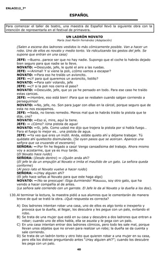 ENLACE12_7°

                                         ESPAÑOL

Para comenzar el taller de teatro, una maestra de Español llevó la siguiente obra con la
intención de representarla en el festival de primavera.

                                      UN LADRÓN NOVATO
                                María José Martín Fernández (Adaptación)

      (Salen a escena dos ladrones vestidos lo más cómicamente posible. Van a hacer un
      robo. Uno de ellos es novato y medio tonto. Va ridiculizando los gestos del jefe. Se
      supone que entran en una casa)
      JEFE: —Bueno…parece ser que no hay nadie. Supongo que el coche lo habrás dejado
      bien seguro para que nadie se lo lleve.
      NOVATO: —Descuide, jefe, le quité el aire a las ruedas.
      JEFE: —¡Animal! Y si viene la poli, ¿cómo vamos a escapar?
      NOVATO: —Para eso he traído un avioncito.
      JEFE: —¿Y para qué queremos un avioncito, listillo?
      NOVATO: —Para salir volando, jefe
      JEFE: —¿Y si la poli nos cierra el paso?
      NOVATO: —Descuide, jefe, que yo ya he pensado en todo. Para ese caso he traído
      estas canicas.
      JEFE: —¡Hombre, eso está bien! ¡Para que se resbalen cuando salgan corriendo a
      perseguirnos!
      NOVATO: —No, jefe, no. Son para jugar con ellas en la cárcel, porque seguro que de
      esta no nos escapamos.
      JEFE: —Nada, no tienes remedio. Menos mal que te habrás traído la pistola que te
      dije, ¿no?
      NOVATO: —Eso sí, mire, aquí la tiene.
      JEFE: — ¿Cómo? ¡Una pistola de agua!
      NOVATO: —Si, jefe. Como usted me dijo que trajera la pistola por si había fuego…
      Para el fuego lo mejor es… una pistola de agua.
      JEFE: —Ya veo que eres un inútil. Anda, estáte quieto ahí y déjame trabajar. Tú
      quédate ahí quietecito disimulando. (Se oyen pasos que se acercan. Aparece una
      señora que va cruzando el escenario)
      SEÑORA: —¡Por fin he llegado a casa! Vengo cansadísima del trabajo. Ahora mismo
      voy a acostarme, que ya es muy tarde.
      (El Novato hace ruido)
      SEÑORA: (Desde dentro) — ¿Quién anda ahí?
      (El jefe le da un empujón al Novato e imita el maullido de un gato. La señora queda
      conforme)
      (Al poco rato el Novato vuelve a hacer ruido)
      SEÑORA: —¿Hay alguien ahí?
      (El jefe hace señas al Novato para que este haga algo)
      NOVATO: —¡No se preocupe! ¡Siga durmiendo! Miauuuu, soy otro gato, que ha
      venido a hacer compañía al de antes.
      (La señora sale corriendo con un garrote. El Jefe le da al Novato y la dueña a los dos).

  130. Al terminar la lectura, la maestra pidió a sus alumnos que le comentarán de manera
       breve de qué se trató la obra. ¿Qué respuesta es correcta?

      A) Dos ladrones intentan robar una casa, uno de ellos es algo tonto e inexperto y
         provoca que la dueña, al llegar, los descubra y les pegue con un palo, evitando el
         robo.
      B) Se trata de una mujer que está en su casa y descubre a dos ladrones que entran a
         robar; cuando uno de ellos habla, ella se asusta y le pega con un palo.
      C) En una casa intentan entrar dos ladrones cómicos, pero todo les sale mal, porque
         llevan unos objetos que no sirven para realizar un robo; la dueña se da cuenta y
         sale corriendo.
      D) Se trata de un ladrón tonto y otro listo que quieren robar a una mujer en su casa,
         pero ella los distrae preguntando antes “¿Hay alguien ahí?”; cuando los descubre
         les pega con un palo.
                                              40
 