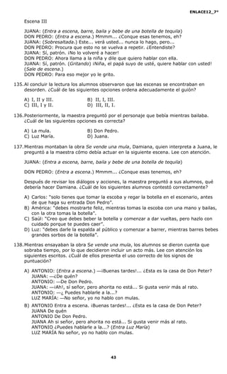 ENLACE12_7°

    Escena III

    JUANA: (Entra a escena, barre, baila y bebe de una botella de tequila)
    DON PEDRO: (Entra a escena.) Mmmm... ¿Conque esas tenemos, eh?
    JUANA: (Sobresaltada.) Este... verá usted... nunca lo hago, pero...
    DON PEDRO: Procura que esto no se vuelva a repetir. ¿Entendiste?
    JUANA: Sí, patrón. ¡No lo volveré a hacer!
    DON PEDRO: Ahora llama a la niña y dile que quiero hablar con ella.
    JUANA: Sí, patrón. (Gritando) ¡Niña, el papá suyo de usté, quiere hablar con usted!
    (Sale de escena.)
    DON PEDRO: Para eso mejor yo le grito.

135. Al concluir la lectura los alumnos observaron que las escenas se encontraban en
     desorden. ¿Cuál de las siguientes opciones ordena adecuadamente el guión?

    A) I, II y III.             B) II, I, III.
    C) III, I y II.             D) III, II, I.

136. Posteriormente, la maestra preguntó por el personaje que bebía mientras bailaba.
     ¿Cuál de las siguientes opciones es correcta?

    A) La mula.                 B) Don Pedro.
    C) Luz María.               D) Juana.

137. Mientras montaban la obra Se vende una mula, Damiana, quien interpreta a Juana, le
     preguntó a la maestra cómo debía actuar en la siguiente escena. Lee con atención.

    JUANA: (Entra a escena, barre, baila y bebe de una botella de tequila)

    DON PEDRO: (Entra a escena.) Mmmm... ¿Conque esas tenemos, eh?

    Después de revisar los diálogos y acciones, la maestra preguntó a sus alumnos, qué
    debería hacer Damiana. ¿Cuál de los siguientes alumnos contestó correctamente?

    A) Carlos: “solo tienes que tomar la escoba y regar la botella en el escenario, antes
       de que haga su entrada Don Pedro”.
    B) América: “debes mostrarte feliz, mientras tomas la escoba con una mano y bailas,
       con la otra tomas la botella”.
    C) Saúl: “Creo que debes beber la botella y comenzar a dar vueltas, pero hazlo con
       cuidado porque te puedes caer”.
    D) Luz: “debes darle la espalda al público y comenzar a barrer, mientras barres bebes
       grandes sorbos de la botella”.

138. Mientras ensayaban la obra Se vende una mula, los alumnos se dieron cuenta que
     sobraba tiempo, por lo que decidieron incluir un acto más. Lee con atención los
     siguientes escritos. ¿Cuál de ellos presenta el uso correcto de los signos de
     puntuación?

    A) ANTONIO: (Entra a escena.) —¡Buenas tardes!... ¿Esta es la casa de Don Peter?
       JUANA: —¿De quén?
       ANTONIO: —De Don Pedro.
       JUANA: —¡Ah!, sí señor, pero ahorita no está... Si gusta venir más al rato.
       ANTONIO: —¿ Puedes hablarle a la...?
       LUZ MARÍA: —No señor, yo no hablo con mulas.
    B) ANTONIO Entra a escena. ¡Buenas tardes!... ¿Esta es la casa de Don Peter?
       JUANA De quén
       ANTONIO De Don Pedro.
       JUANA Ah si señor, pero ahorita no está... Si gusta venir más al rato.
       ANTONIO ¿Puedes hablarle a la...? (Entra Luz María)
       LUZ MARÍA No señor, yo no hablo con mulas.




                                           43
 