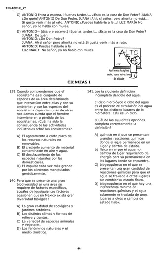 ENLACE12_7°

      C) ANTONIO Entra a escena. ¡Buenas tardes!... ¿Esta es la casa de Don Peter? JUANA
         ¿De quén? ANTONIO De Don Pedro. JUANA ¡Ah!, sí señor, pero ahorita no está...
         Si gusta venir más al rato. ANTONIO ¿Puedes hablarle a la...? LUZ MARÍA No
         señor, yo no hablo con mulas.
      D) ANTONIO— (Entra a escena.) ¡Buenas tardes!... ¿Esta es la casa de Don Peter?
         JUANA: De quén
         ANTONIO: ¿De Don Pedro?
         JUANA: Ah sí señor pero ahorita no está Si gusta venir más al rato.
         ANTONIO: Puedes hablarle a la
         LUZ MARÍA: No señor, yo no hablo con mulas.



                                                                      CGC




                                       CIENCIAS I

  139. Cuando comprendemos que el                  141. Lee la siguiente definición
       ecosistema es el conjunto de                     incompleta del ciclo del agua:
       especies de un área determinada
       que interactúan entre ellas y con su            El ciclo hidrológico o ciclo del agua
       ambiente, y que las especies del                es el proceso de circulación del agua
       ecosistema dependen unas de otras               entre los distintos lugares de la
       nos damos cuenta que el hombre                  hidrósfera. Este es un ciclo…
       interviene en la pérdida de los
       ecosistemas. ¿Cuál ha sido la                   ¿Cuál de las siguientes opciones
       consecuencia de las actividades                 completa correctamente la
       industriales sobre los ecosistemas?             definición?

      A) El agotamiento a corto plazo de               A) químico en el que se presentan
         los recursos naturales no                        grandes reacciones químicas
         renovables.                                      donde el agua permanece en un
      B) El creciente aumento de material                 lugar y cambia de estado.
         contaminante en aire y agua.                  B) físico en el que el agua no
      C) El desplazamiento de las                         cambia de lugar requiriendo de
         especies naturales por las                       energía para su permanencia en
         domesticadas.                                    los lugares donde se encuentra.
      D) El impulso cada vez más grande                C) biogeoquímico en el que se
         por los alimentos manipulados                    presentan una gran cantidad de
         genéticamente.                                   reacciones químicas para que el
                                                          agua se traslade a otros lugares
  140. Para que se presente una gran                      sin cambiar su estado físico.
       biodiversidad en una área se                    D) biogeoquímico en el que hay una
       requiere de factores específicos,                  intervención mínima de
       ¿cuáles de los siguientes factores                 reacciones químicas y el agua
       ocasionan que en México exista gran                solamente se traslada de unos
       diversidad biológica?                              lugares a otros o cambia de
                                                          estado físico.
      A) La gran cantidad de zoológicos y
         jardines botánicos.
      B) Los distintos climas y formas de
         relieve y plantas.
      C) La variedad de especies animales
         y vegetales.
      D) Los fenómenos naturales y el
         medio climático.




                                              44
 
