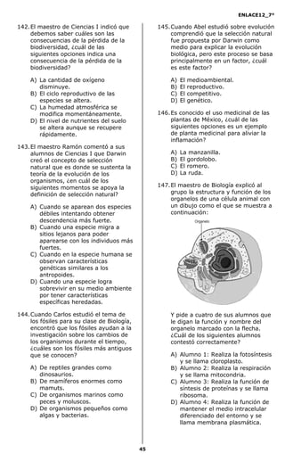 ENLACE12_7°

142. El maestro de Ciencias I indicó que           145. Cuando Abel estudió sobre evolución
     debemos saber cuáles son las                       comprendió que la selección natural
     consecuencias de la pérdida de la                  fue propuesta por Darwin como
     biodiversidad, ¿cuál de las                        medio para explicar la evolución
     siguientes opciones indica una                     biológica, pero este proceso se basa
     consecuencia de la pérdida de la                   principalmente en un factor, ¿cuál
     biodiversidad?                                     es este factor?

    A) La cantidad de oxígeno                          A)   El   medioambiental.
       disminuye.                                      B)   El   reproductivo.
    B) El ciclo reproductivo de las                    C)   El   competitivo.
       especies se altera.                             D)   El   genético.
    C) La humedad atmosférica se
       modifica momentáneamente.                   146. Es conocido el uso medicinal de las
    D) El nivel de nutrientes del suelo                 plantas de México, ¿cuál de las
       se altera aunque se recupere                     siguientes opciones es un ejemplo
       rápidamente.                                     de planta medicinal para aliviar la
                                                        inflamación?
143. El maestro Ramón comentó a sus
     alumnos de Ciencias I que Darwin                  A)   La manzanilla.
     creó el concepto de selección                     B)   El gordolobo.
     natural que es donde se sustenta la               C)   El romero.
     teoría de la evolución de los                     D)   La ruda.
     organismos, ¿en cuál de los
     siguientes momentos se apoya la               147. El maestro de Biología explicó al
     definición de selección natural?                   grupo la estructura y función de los
                                                        organelos de una célula animal con
    A) Cuando se aparean dos especies                   un dibujo como el que se muestra a
       débiles intentando obtener                       continuación:
       descendencia más fuerte.
    B) Cuando una especie migra a
       sitios lejanos para poder
       aparearse con los individuos más
       fuertes.
    C) Cuando en la especie humana se
       observan características
       genéticas similares a los
       antropoides.
    D) Cuando una especie logra
       sobrevivir en su medio ambiente
       por tener características
       específicas heredadas.

144. Cuando Carlos estudió el tema de                  Y pide a cuatro de sus alumnos que
     los fósiles para su clase de Biología,            le digan la función y nombre del
     encontró que los fósiles ayudan a la              organelo marcado con la flecha.
     investigación sobre los cambios de                ¿Cuál de los siguientes alumnos
     los organismos durante el tiempo,                 contestó correctamente?
     ¿cuáles son los fósiles más antiguos
     que se conocen?                                   A) Alumno 1: Realiza la fotosíntesis
                                                          y se llama cloroplasto.
    A) De reptiles grandes como                        B) Alumno 2: Realiza la respiración
       dinosaurios.                                       y se llama mitocondria.
    B) De mamíferos enormes como                       C) Alumno 3: Realiza la función de
       mamuts.                                            síntesis de proteínas y se llama
    C) De organismos marinos como                         ribosoma.
       peces y moluscos.                               D) Alumno 4: Realiza la función de
    D) De organismos pequeños como                        mantener el medio intracelular
       algas y bacterias.                                 diferenciado del entorno y se
                                                          llama membrana plasmática.



                                              45
 