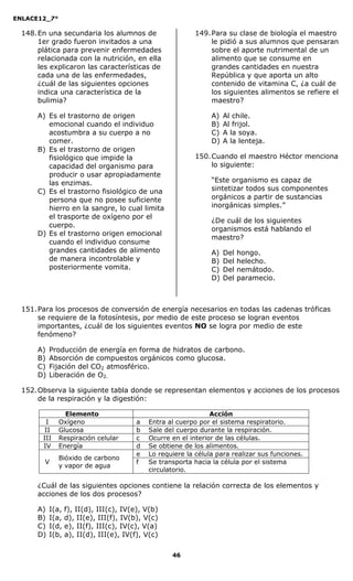 ENLACE12_7°

  148. En una secundaria los alumnos de                     149. Para su clase de biología el maestro
       1er grado fueron invitados a una                          le pidió a sus alumnos que pensaran
       plática para prevenir enfermedades                        sobre el aporte nutrimental de un
       relacionada con la nutrición, en ella                     alimento que se consume en
       les explicaron las características de                     grandes cantidades en nuestra
       cada una de las enfermedades,                             República y que aporta un alto
       ¿cuál de las siguientes opciones                          contenido de vitamina C, ¿a cuál de
       indica una característica de la                           los siguientes alimentos se refiere el
       bulimia?                                                  maestro?

      A) Es el trastorno de origen                               A)   Al chile.
         emocional cuando el individuo                           B)   Al frijol.
         acostumbra a su cuerpo a no                             C)   A la soya.
         comer.                                                  D)   A la lenteja.
      B) Es el trastorno de origen
         fisiológico que impide la                          150. Cuando el maestro Héctor menciona
         capacidad del organismo para                            lo siguiente:
         producir o usar apropiadamente
         las enzimas.                                            “Este organismo es capaz de
      C) Es el trastorno fisiológico de una                      sintetizar todos sus componentes
         persona que no posee suficiente                         orgánicos a partir de sustancias
         hierro en la sangre, lo cual limita                     inorgánicas simples.”
         el trasporte de oxígeno por el
                                                                 ¿De cuál de los siguientes
         cuerpo.
                                                                 organismos está hablando el
      D) Es el trastorno origen emocional
                                                                 maestro?
         cuando el individuo consume
         grandes cantidades de alimento                          A)   Del   hongo.
         de manera incontrolable y                               B)   Del   helecho.
         posteriormente vomita.                                  C)   Del   nemátodo.
                                                                 D)   Del   paramecio.



  151. Para los procesos de conversión de energía necesarios en todas las cadenas tróficas
       se requiere de la fotosíntesis, por medio de este proceso se logran eventos
       importantes, ¿cuál de los siguientes eventos NO se logra por medio de este
       fenómeno?

      A)   Producción de energía en forma de hidratos de carbono.
      B)   Absorción de compuestos orgánicos como glucosa.
      C)   Fijación del CO2 atmosférico.
      D)   Liberación de O2.

  152. Observa la siguiente tabla donde se representan elementos y acciones de los procesos
       de la respiración y la digestión:

                Elemento                                         Acción
         I    Oxígeno                    a   Entra al cuerpo por el sistema respiratorio.
         II   Glucosa                    b   Sale del cuerpo durante la respiración.
        III   Respiración celular        c   Ocurre en el interior de las células.
        IV    Energía                    d   Se obtiene de los alimentos.
                                         e   Lo requiere la célula para realizar sus funciones.
              Bióxido de carbono
         V                               f   Se transporta hacia la célula por el sistema
              y vapor de agua
                                             circulatorio.

      ¿Cuál de las siguientes opciones contiene la relación correcta de los elementos y
      acciones de los dos procesos?

      A)   I(a,   f), II(d), III(c), IV(e), V(b)
      B)   I(a,   d), II(e), III(f), IV(b), V(c)
      C)   I(d,   e), II(f), III(c), IV(c), V(a)
      D)   I(b,   a), II(d), III(e), IV(f), V(c)

                                                    46
 