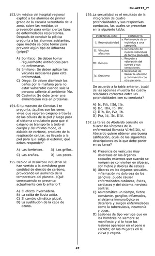 ENLACE12_7°

153. Un médico del hospital regional               156. La sexualidad es el resultado de la
     explicó a los alumnos de primer                    integración de cuatro
     grado de la escuela secundaria de la               potencialidades y sus respectivas
     zona, sobre las medidas de                         conductas, las cuales se presentan
     prevención para evitar ciertos tipos               en la siguiente tabla:
     de enfermedades respiratorias.
     Después de concluir la plática                       POTENCIALIDAD            CONDUCTA
                                                                             a. Pertenencia de un
     pregunta a los alumnos asistentes,
                                                          I. Reproductividad    individuo a una
     ¿qué medida se debe tomar para                                             categoría.
     prevenir algún tipo de influenza                                        b. Generación de
                                                         II. Vínculos
     (gripe)?                                                                   nuevos individuos
                                                             afectivos
                                                                                de forma planeada.
    A) Bonifacio: Se deben tomar                                             c. Respeto y
       regularmente antibióticos para                                           valoración del
                                                        III. Género
                                                                                cuerpo y sus
       no enfermarse.
                                                                                sensaciones.
    B) Emiliano: Se deben aplicar las                                        d. Necesidad de
       vacunas necesarias para esta                                             llamar la atención
                                                        IV. Erotismo
       enfermedad.                                                              y convivencia con
    C) Diego: Se deben disminuir los                                            otra persona.
       baños por la mañana para no
       estar vulnerable cuando sale la                 De acuerdo a la tabla anterior, ¿cuál
       persona caliente al ambiente frío.              de las opciones muestra las cuatro
    D) Casimiro: Se debe tener una                     relaciones correctas entre las
       alimentación rica en proteínas.                 potencialidades con su conducta?

154. Si tu maestro de Ciencias I te                    A)   Ic, IVb, IIId, IIa.
     pregunta, ¿cuáles son los seres                   B)   IId, IIIa, Ib, IVc.
     vivos que respiran oxígeno a través               C)   IIIb, IIc, IVa, Ib.
     de las células de la piel y luego pasa            D)   IVa, Id, IIc, IIId.
     al sistema circulatorio para que el
                                                   157. La tarea de Abelardo consiste en
     oxígeno se transporte a todo el
                                                        buscar los síntomas de la
     cuerpo y del mismo modo, el
                                                        enfermedad llamada VIH/SIDA, si
     dióxido de carbono, producto de la
                                                        Abelardo quiere obtener una buena
     respiración celular, es llevado a la
                                                        calificación, ¿cuál de las siguientes
     piel para que salga al exterior, qué
                                                        descripciones es la que debe poner
     debes responder?
                                                        en su tarea?
    A) Las lombrices.       B) Los grillos.
                                                       A) Presencia de vesículas muy
    C) Las arañas.          D) Los peces.                 dolorosas en los órganos
                                                          sexuales externos que cuando se
155. Debido al desarrollo industrial se                   rompen se convierten en úlceras,
     han vertido a la atmósfera gran                      con fiebre y dolores de cabeza.
     cantidad de dióxido de carbono,                   B) Úlceras en los órganos sexuales,
     provocando un aumento de la                          inflamación no dolorosa de los
     temperatura del planeta. ¿Qué                        ganglios. puede causar
     consecuencia se presenta                             enfermedades cutáneas, óseas,
     actualmente con lo anterior?                         cardiacas y del sistema nervioso
                                                          central.
    A)   El efecto invernadero.                        C) Asintomática un tiempo, fiebre
    B)   La caída de lluvia acida.                        constante, ganglios inflamados,
    C)   El cambio climático global.                      el sistema inmunológico se
    D)   La sustitución de la capa de                     deteriora y surgen enfermedades
         ozono.                                           como la tuberculosis, neumonía
                                                          y otras.
                                                       D) Lesiones de tipo verruga que en
                                                          los hombres no siempre se
                                                          manifiesta y si lo hace las
                                                          lesiones aparecen en el pene o
                                                          escroto; en las mujeres en la
                                                          vulva y vagina.



                                              47
 