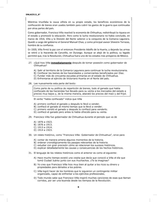 ENLACE13_6°
8
Mientras triunfaba la causa villista en su propio estado, los beneficios económicos de la
confiscación de bienes eran usados también para cubrir los gastos de la guerra que continuaba
por otras partes del país.
Como gobernador, Francisco Villa reactivó la economía de Chihuahua, redistribuyó la riqueza en
el estado y promovió la educación. Pero como la lucha revolucionaria no había concluido, en
marzo de 1914, Villa y la División del Norte salieron a la conquista de la Comarca Lagunera.
Quedó a cargo del gobierno el General Manuel Chao, y como principal asesor Silvestre Terrazas,
hombre de su confianza.
En 1920, Villa firmó la paz con el entonces Presidente Adolfo de la Huerta, y dejando las armas
se retiró a la Hacienda de Canutillo, en Durango. Aunque se alejó de la política, su legado
permitió que, tras la Revolución, Chihuahua fuera uno de los estados más prósperos de México.
27. ¿Qué hizo Villa inmediatamente después de tomar posesión como gobernador de
Chihuahua?
A) Salir al territorio de la Comarca Lagunera para continuar la lucha revolucionaria.
B) Confiscar los bienes de los hacendados y comerciantes beneficiados por Díaz.
C) Fundar más de cincuenta escuelas primarias en el estado de Chihuahua.
D) Enfrentarse al ejército de Victoriano Huerta en el Norte del país.
28. Lee nuevamente esta parte del texto:
Como parte de su política de repartición de bienes, todo el ganado que había
confiscado de las haciendas fue llevado para su venta a los mercados del estado a
precios muy bajos y, de la misma manera, abarató los precios del maíz y del frijol.
El verbo “había confiscado” indica que Villa
A) primero confiscó el ganado y después lo llevó a vender.
B) confiscó el ganado al mismo tiempo que lo llevó a vender.
C) primero vendió el ganado y después lo confiscó para venderlo.
D) confiscó el ganado pero antes lo había ofrecido para su venta.
29. Francisco Villa fue gobernador de Chihuahua durante el periodo que va de
A) 1876 a 1923.
B) 1876 a 1913.
C) 1913 a 1914.
D) 1914 a 1923.
30. Un relato histórico, como “Francisco Villa: Gobernador de Chihuahua”, sirve para
A) contar de manera amena algunos momentos de la historia.
B) ordenar cronológicamente los pasajes relevantes de la historia.
C) estudiar con gran precisión cómo se relacionan los sucesos históricos.
D) explicar detalladamente las causas y consecuencias de los hechos históricos.
31. El lenguaje de los relatos históricos como el anterior es como el siguiente:
A) Hace mucho tiempo existió una viejita que decía que conoció a Villa el día que
tomó Ciudad Juárez junto con sus muchachos. ¿Te la imaginas?
B) Yo creo que Francisco Villa hizo muy bien al quitar a los ricos su dinero y
propiedades para dárselos a los pobres.
C) Villa logró hacer de los hombres que lo siguieron un contingente militar
organizado, capaz de enfrentar a los ejércitos profesionales.
D) Todo mundo sabe que Francisco Villa inspiró muchas canciones de esas que llaman
corridos, por ser una leyenda desde los tiempos de la Revolución.
 